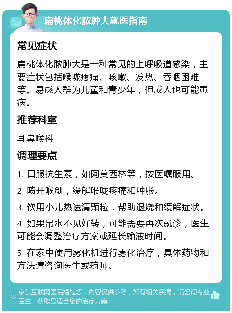 扁桃体化脓肿大就医指南 常见症状 扁桃体化脓肿大是一种常见的上呼吸道感染，主要症状包括喉咙疼痛、咳嗽、发热、吞咽困难等。易感人群为儿童和青少年，但成人也可能患病。 推荐科室 耳鼻喉科 调理要点 1. 口服抗生素，如阿莫西林等，按医嘱服用。 2. 喷开喉剑，缓解喉咙疼痛和肿胀。 3. 饮用小儿热速清颗粒，帮助退烧和缓解症状。 4. 如果吊水不见好转，可能需要再次就诊，医生可能会调整治疗方案或延长输液时间。 5. 在家中使用雾化机进行雾化治疗，具体药物和方法请咨询医生或药师。