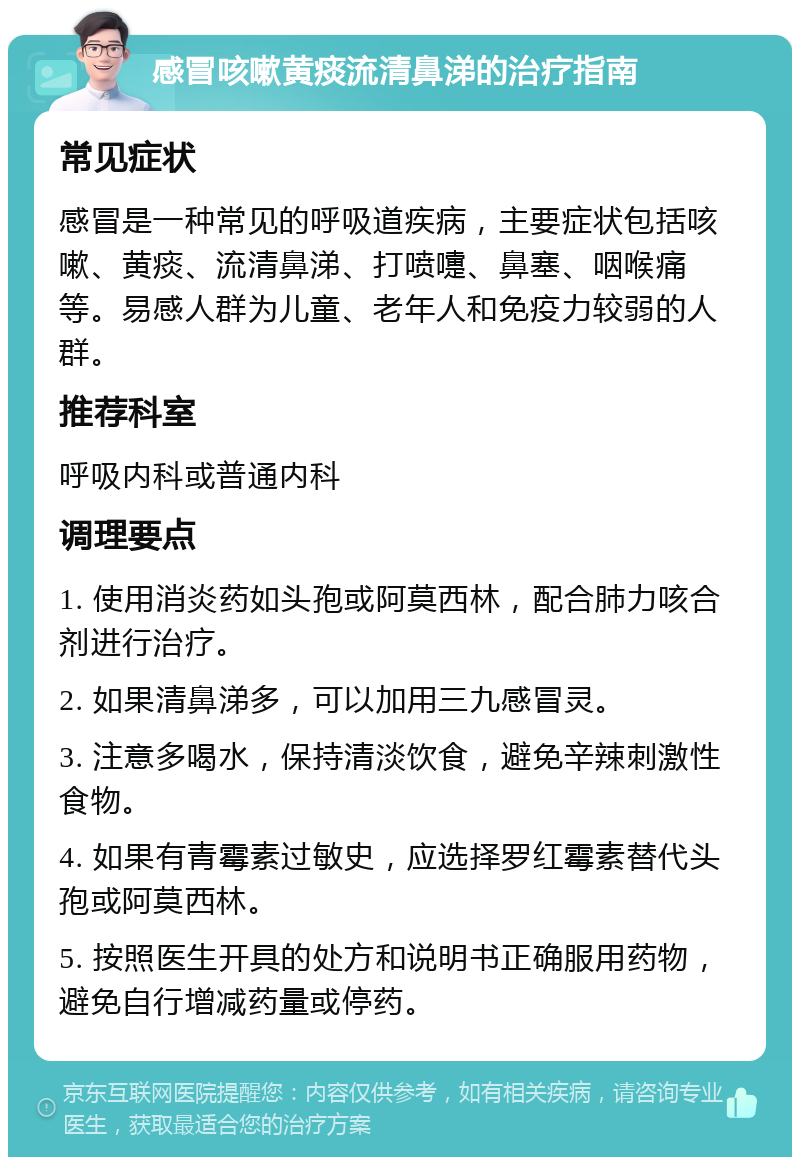 感冒咳嗽黄痰流清鼻涕的治疗指南 常见症状 感冒是一种常见的呼吸道疾病，主要症状包括咳嗽、黄痰、流清鼻涕、打喷嚏、鼻塞、咽喉痛等。易感人群为儿童、老年人和免疫力较弱的人群。 推荐科室 呼吸内科或普通内科 调理要点 1. 使用消炎药如头孢或阿莫西林，配合肺力咳合剂进行治疗。 2. 如果清鼻涕多，可以加用三九感冒灵。 3. 注意多喝水，保持清淡饮食，避免辛辣刺激性食物。 4. 如果有青霉素过敏史，应选择罗红霉素替代头孢或阿莫西林。 5. 按照医生开具的处方和说明书正确服用药物，避免自行增减药量或停药。