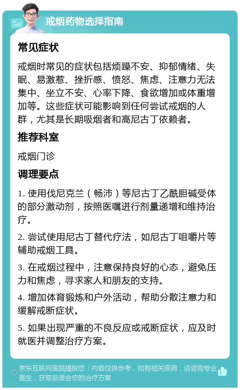 戒烟药物选择指南 常见症状 戒烟时常见的症状包括烦躁不安、抑郁情绪、失眠、易激惹、挫折感、愤怒、焦虑、注意力无法集中、坐立不安、心率下降、食欲增加或体重增加等。这些症状可能影响到任何尝试戒烟的人群，尤其是长期吸烟者和高尼古丁依赖者。 推荐科室 戒烟门诊 调理要点 1. 使用伐尼克兰（畅沛）等尼古丁乙酰胆碱受体的部分激动剂，按照医嘱进行剂量递增和维持治疗。 2. 尝试使用尼古丁替代疗法，如尼古丁咀嚼片等辅助戒烟工具。 3. 在戒烟过程中，注意保持良好的心态，避免压力和焦虑，寻求家人和朋友的支持。 4. 增加体育锻炼和户外活动，帮助分散注意力和缓解戒断症状。 5. 如果出现严重的不良反应或戒断症状，应及时就医并调整治疗方案。