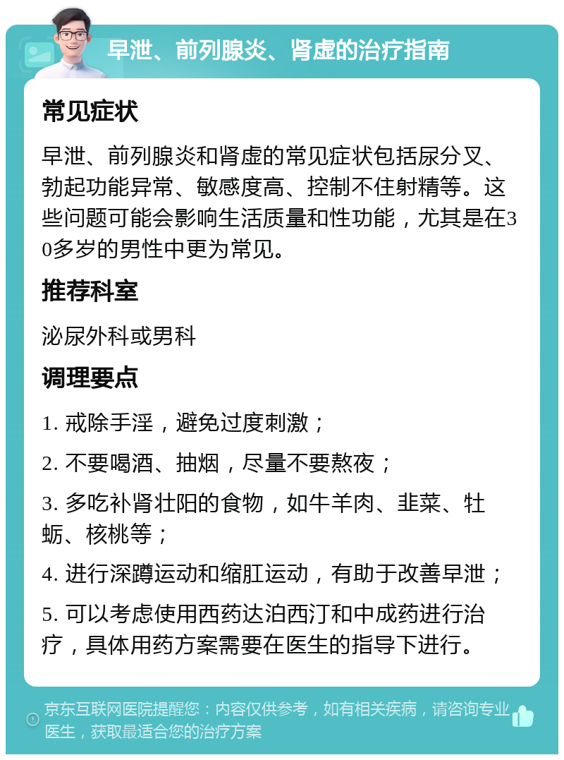 早泄、前列腺炎、肾虚的治疗指南 常见症状 早泄、前列腺炎和肾虚的常见症状包括尿分叉、勃起功能异常、敏感度高、控制不住射精等。这些问题可能会影响生活质量和性功能，尤其是在30多岁的男性中更为常见。 推荐科室 泌尿外科或男科 调理要点 1. 戒除手淫，避免过度刺激； 2. 不要喝酒、抽烟，尽量不要熬夜； 3. 多吃补肾壮阳的食物，如牛羊肉、韭菜、牡蛎、核桃等； 4. 进行深蹲运动和缩肛运动，有助于改善早泄； 5. 可以考虑使用西药达泊西汀和中成药进行治疗，具体用药方案需要在医生的指导下进行。