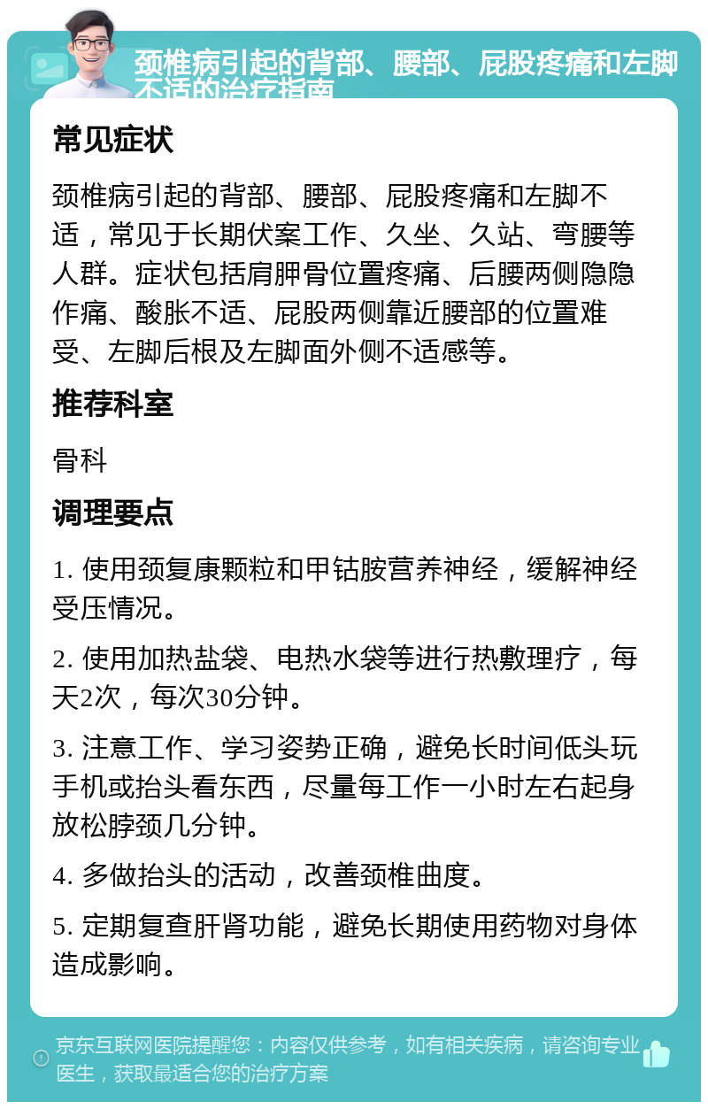 颈椎病引起的背部、腰部、屁股疼痛和左脚不适的治疗指南 常见症状 颈椎病引起的背部、腰部、屁股疼痛和左脚不适，常见于长期伏案工作、久坐、久站、弯腰等人群。症状包括肩胛骨位置疼痛、后腰两侧隐隐作痛、酸胀不适、屁股两侧靠近腰部的位置难受、左脚后根及左脚面外侧不适感等。 推荐科室 骨科 调理要点 1. 使用颈复康颗粒和甲钴胺营养神经，缓解神经受压情况。 2. 使用加热盐袋、电热水袋等进行热敷理疗，每天2次，每次30分钟。 3. 注意工作、学习姿势正确，避免长时间低头玩手机或抬头看东西，尽量每工作一小时左右起身放松脖颈几分钟。 4. 多做抬头的活动，改善颈椎曲度。 5. 定期复查肝肾功能，避免长期使用药物对身体造成影响。