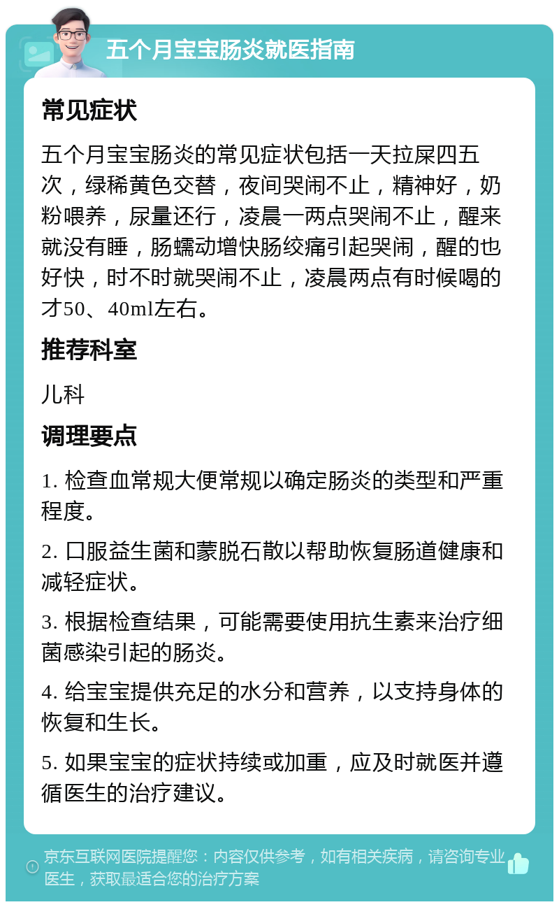 五个月宝宝肠炎就医指南 常见症状 五个月宝宝肠炎的常见症状包括一天拉屎四五次，绿稀黄色交替，夜间哭闹不止，精神好，奶粉喂养，尿量还行，凌晨一两点哭闹不止，醒来就没有睡，肠蠕动增快肠绞痛引起哭闹，醒的也好快，时不时就哭闹不止，凌晨两点有时候喝的才50、40ml左右。 推荐科室 儿科 调理要点 1. 检查血常规大便常规以确定肠炎的类型和严重程度。 2. 口服益生菌和蒙脱石散以帮助恢复肠道健康和减轻症状。 3. 根据检查结果，可能需要使用抗生素来治疗细菌感染引起的肠炎。 4. 给宝宝提供充足的水分和营养，以支持身体的恢复和生长。 5. 如果宝宝的症状持续或加重，应及时就医并遵循医生的治疗建议。