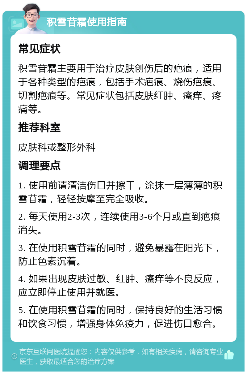 积雪苷霜使用指南 常见症状 积雪苷霜主要用于治疗皮肤创伤后的疤痕，适用于各种类型的疤痕，包括手术疤痕、烧伤疤痕、切割疤痕等。常见症状包括皮肤红肿、瘙痒、疼痛等。 推荐科室 皮肤科或整形外科 调理要点 1. 使用前请清洁伤口并擦干，涂抹一层薄薄的积雪苷霜，轻轻按摩至完全吸收。 2. 每天使用2-3次，连续使用3-6个月或直到疤痕消失。 3. 在使用积雪苷霜的同时，避免暴露在阳光下，防止色素沉着。 4. 如果出现皮肤过敏、红肿、瘙痒等不良反应，应立即停止使用并就医。 5. 在使用积雪苷霜的同时，保持良好的生活习惯和饮食习惯，增强身体免疫力，促进伤口愈合。