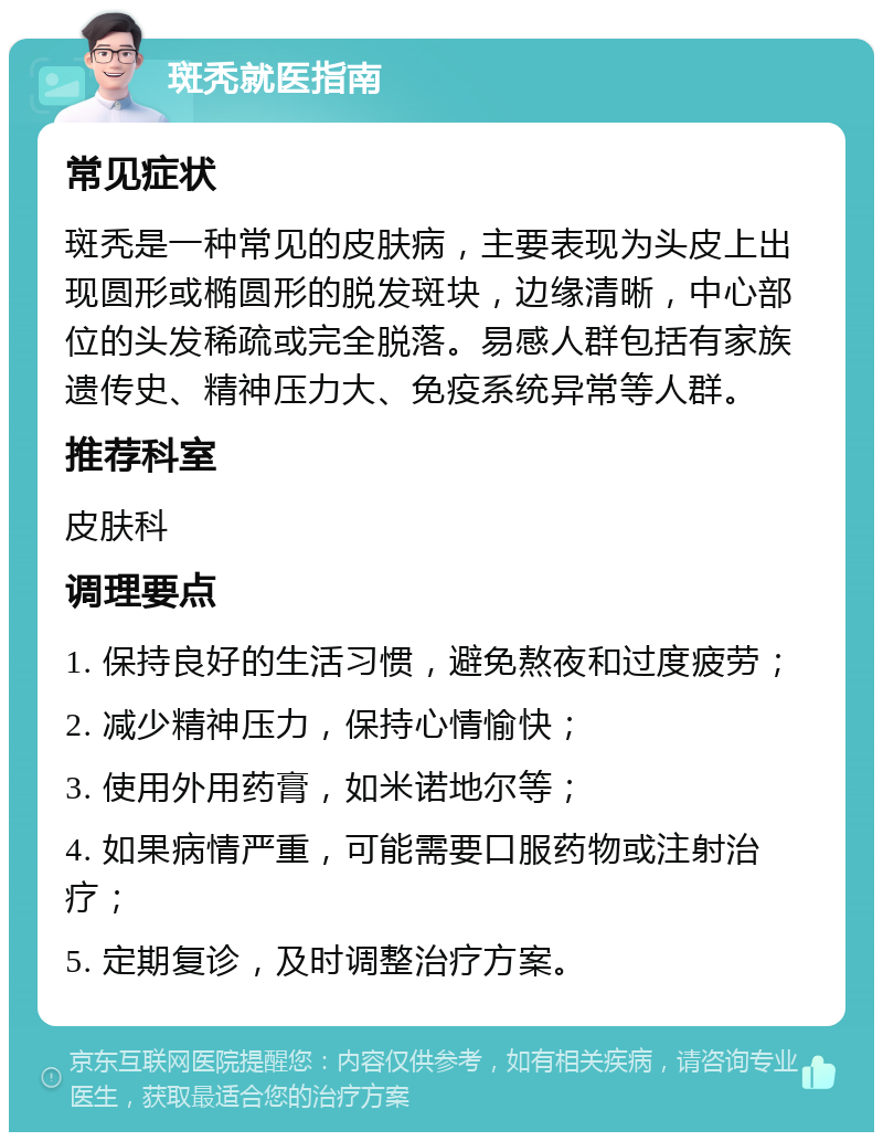 斑秃就医指南 常见症状 斑秃是一种常见的皮肤病，主要表现为头皮上出现圆形或椭圆形的脱发斑块，边缘清晰，中心部位的头发稀疏或完全脱落。易感人群包括有家族遗传史、精神压力大、免疫系统异常等人群。 推荐科室 皮肤科 调理要点 1. 保持良好的生活习惯，避免熬夜和过度疲劳； 2. 减少精神压力，保持心情愉快； 3. 使用外用药膏，如米诺地尔等； 4. 如果病情严重，可能需要口服药物或注射治疗； 5. 定期复诊，及时调整治疗方案。