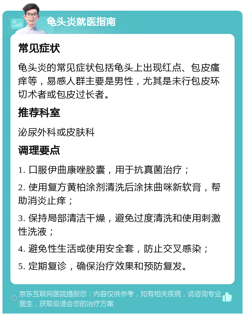 龟头炎就医指南 常见症状 龟头炎的常见症状包括龟头上出现红点、包皮瘙痒等，易感人群主要是男性，尤其是未行包皮环切术者或包皮过长者。 推荐科室 泌尿外科或皮肤科 调理要点 1. 口服伊曲康唑胶囊，用于抗真菌治疗； 2. 使用复方黄柏涂剂清洗后涂抹曲咪新软膏，帮助消炎止痒； 3. 保持局部清洁干燥，避免过度清洗和使用刺激性洗液； 4. 避免性生活或使用安全套，防止交叉感染； 5. 定期复诊，确保治疗效果和预防复发。