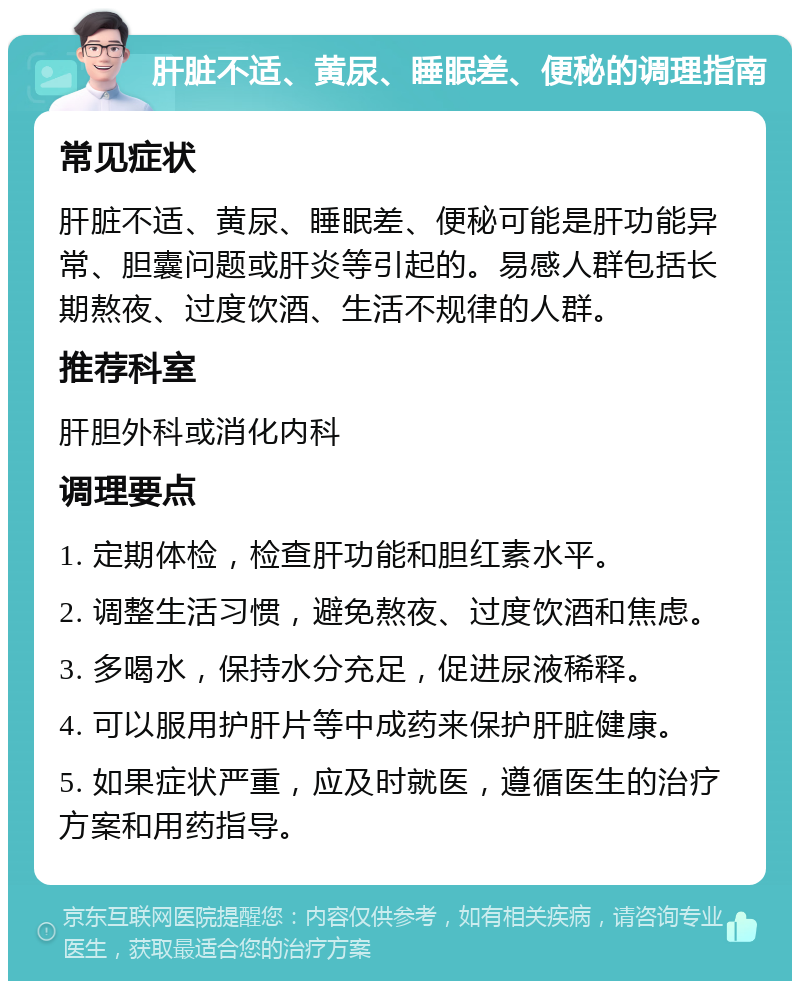 肝脏不适、黄尿、睡眠差、便秘的调理指南 常见症状 肝脏不适、黄尿、睡眠差、便秘可能是肝功能异常、胆囊问题或肝炎等引起的。易感人群包括长期熬夜、过度饮酒、生活不规律的人群。 推荐科室 肝胆外科或消化内科 调理要点 1. 定期体检，检查肝功能和胆红素水平。 2. 调整生活习惯，避免熬夜、过度饮酒和焦虑。 3. 多喝水，保持水分充足，促进尿液稀释。 4. 可以服用护肝片等中成药来保护肝脏健康。 5. 如果症状严重，应及时就医，遵循医生的治疗方案和用药指导。