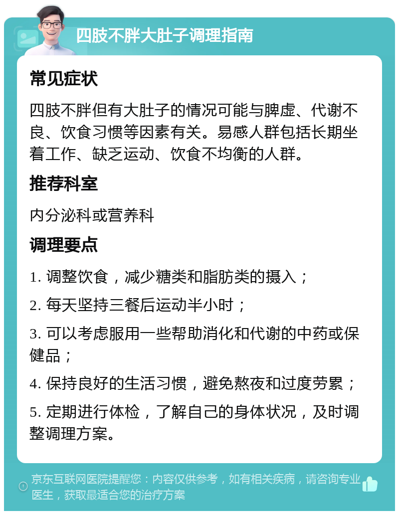 四肢不胖大肚子调理指南 常见症状 四肢不胖但有大肚子的情况可能与脾虚、代谢不良、饮食习惯等因素有关。易感人群包括长期坐着工作、缺乏运动、饮食不均衡的人群。 推荐科室 内分泌科或营养科 调理要点 1. 调整饮食，减少糖类和脂肪类的摄入； 2. 每天坚持三餐后运动半小时； 3. 可以考虑服用一些帮助消化和代谢的中药或保健品； 4. 保持良好的生活习惯，避免熬夜和过度劳累； 5. 定期进行体检，了解自己的身体状况，及时调整调理方案。