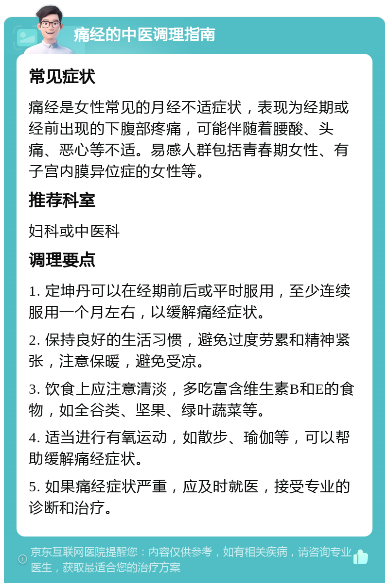 痛经的中医调理指南 常见症状 痛经是女性常见的月经不适症状，表现为经期或经前出现的下腹部疼痛，可能伴随着腰酸、头痛、恶心等不适。易感人群包括青春期女性、有子宫内膜异位症的女性等。 推荐科室 妇科或中医科 调理要点 1. 定坤丹可以在经期前后或平时服用，至少连续服用一个月左右，以缓解痛经症状。 2. 保持良好的生活习惯，避免过度劳累和精神紧张，注意保暖，避免受凉。 3. 饮食上应注意清淡，多吃富含维生素B和E的食物，如全谷类、坚果、绿叶蔬菜等。 4. 适当进行有氧运动，如散步、瑜伽等，可以帮助缓解痛经症状。 5. 如果痛经症状严重，应及时就医，接受专业的诊断和治疗。