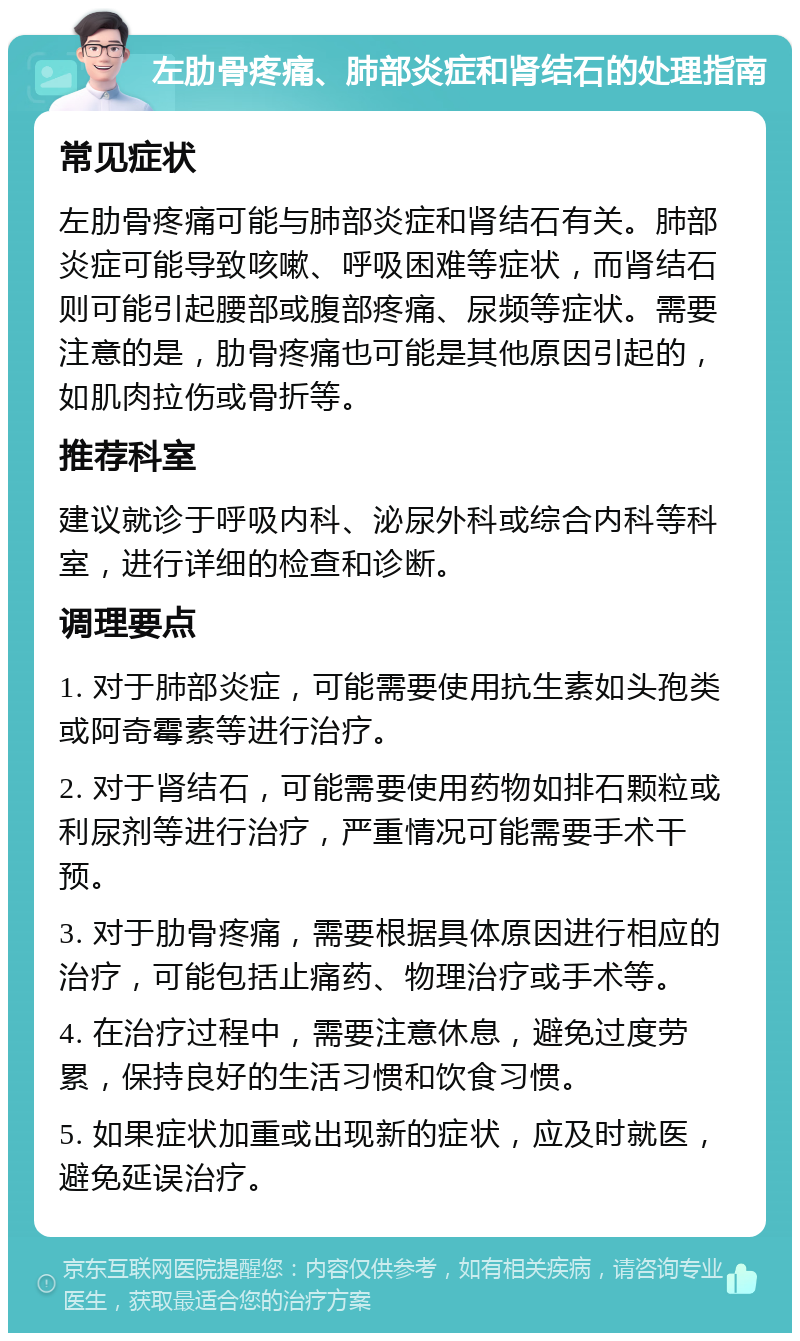 左肋骨疼痛、肺部炎症和肾结石的处理指南 常见症状 左肋骨疼痛可能与肺部炎症和肾结石有关。肺部炎症可能导致咳嗽、呼吸困难等症状，而肾结石则可能引起腰部或腹部疼痛、尿频等症状。需要注意的是，肋骨疼痛也可能是其他原因引起的，如肌肉拉伤或骨折等。 推荐科室 建议就诊于呼吸内科、泌尿外科或综合内科等科室，进行详细的检查和诊断。 调理要点 1. 对于肺部炎症，可能需要使用抗生素如头孢类或阿奇霉素等进行治疗。 2. 对于肾结石，可能需要使用药物如排石颗粒或利尿剂等进行治疗，严重情况可能需要手术干预。 3. 对于肋骨疼痛，需要根据具体原因进行相应的治疗，可能包括止痛药、物理治疗或手术等。 4. 在治疗过程中，需要注意休息，避免过度劳累，保持良好的生活习惯和饮食习惯。 5. 如果症状加重或出现新的症状，应及时就医，避免延误治疗。