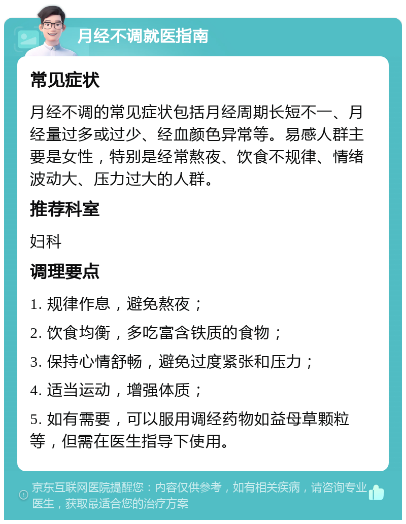 月经不调就医指南 常见症状 月经不调的常见症状包括月经周期长短不一、月经量过多或过少、经血颜色异常等。易感人群主要是女性，特别是经常熬夜、饮食不规律、情绪波动大、压力过大的人群。 推荐科室 妇科 调理要点 1. 规律作息，避免熬夜； 2. 饮食均衡，多吃富含铁质的食物； 3. 保持心情舒畅，避免过度紧张和压力； 4. 适当运动，增强体质； 5. 如有需要，可以服用调经药物如益母草颗粒等，但需在医生指导下使用。