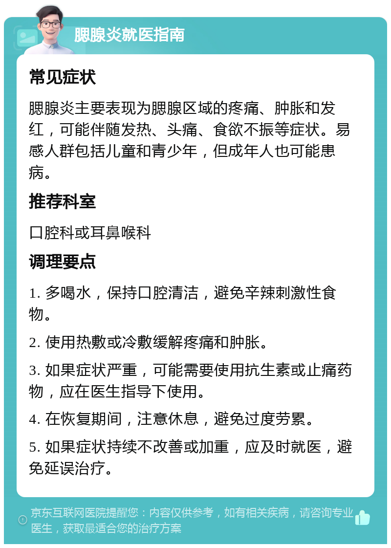 腮腺炎就医指南 常见症状 腮腺炎主要表现为腮腺区域的疼痛、肿胀和发红，可能伴随发热、头痛、食欲不振等症状。易感人群包括儿童和青少年，但成年人也可能患病。 推荐科室 口腔科或耳鼻喉科 调理要点 1. 多喝水，保持口腔清洁，避免辛辣刺激性食物。 2. 使用热敷或冷敷缓解疼痛和肿胀。 3. 如果症状严重，可能需要使用抗生素或止痛药物，应在医生指导下使用。 4. 在恢复期间，注意休息，避免过度劳累。 5. 如果症状持续不改善或加重，应及时就医，避免延误治疗。