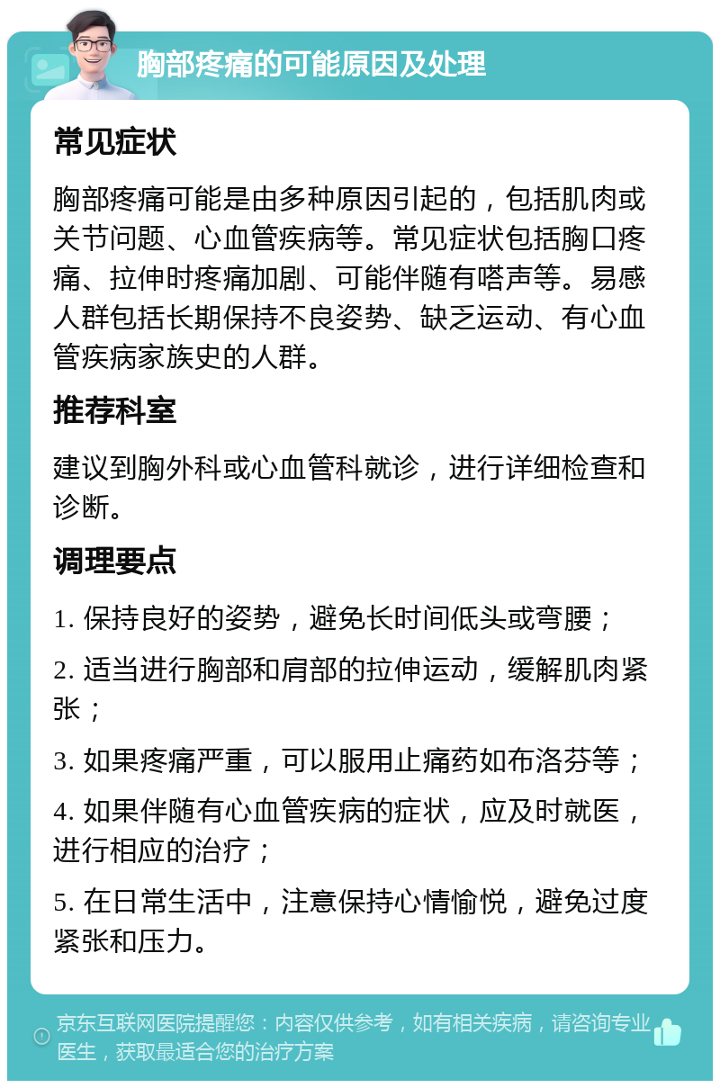 胸部疼痛的可能原因及处理 常见症状 胸部疼痛可能是由多种原因引起的，包括肌肉或关节问题、心血管疾病等。常见症状包括胸口疼痛、拉伸时疼痛加剧、可能伴随有嗒声等。易感人群包括长期保持不良姿势、缺乏运动、有心血管疾病家族史的人群。 推荐科室 建议到胸外科或心血管科就诊，进行详细检查和诊断。 调理要点 1. 保持良好的姿势，避免长时间低头或弯腰； 2. 适当进行胸部和肩部的拉伸运动，缓解肌肉紧张； 3. 如果疼痛严重，可以服用止痛药如布洛芬等； 4. 如果伴随有心血管疾病的症状，应及时就医，进行相应的治疗； 5. 在日常生活中，注意保持心情愉悦，避免过度紧张和压力。