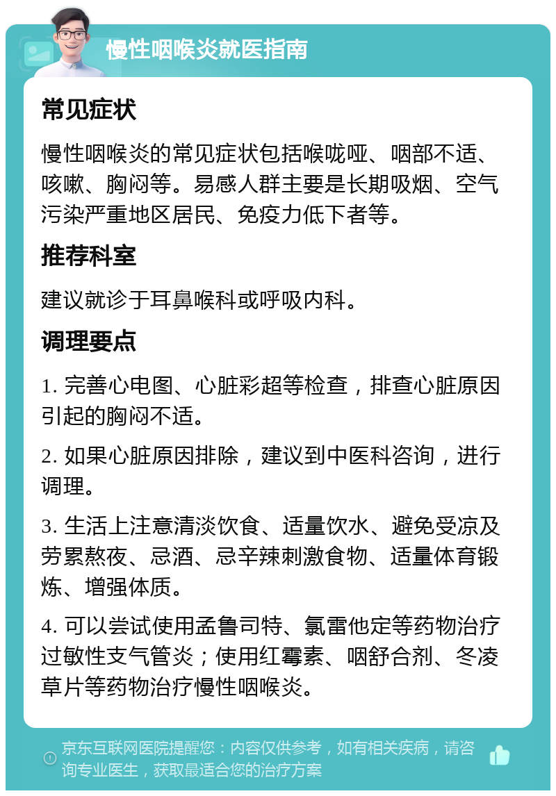 慢性咽喉炎就医指南 常见症状 慢性咽喉炎的常见症状包括喉咙哑、咽部不适、咳嗽、胸闷等。易感人群主要是长期吸烟、空气污染严重地区居民、免疫力低下者等。 推荐科室 建议就诊于耳鼻喉科或呼吸内科。 调理要点 1. 完善心电图、心脏彩超等检查，排查心脏原因引起的胸闷不适。 2. 如果心脏原因排除，建议到中医科咨询，进行调理。 3. 生活上注意清淡饮食、适量饮水、避免受凉及劳累熬夜、忌酒、忌辛辣刺激食物、适量体育锻炼、增强体质。 4. 可以尝试使用孟鲁司特、氯雷他定等药物治疗过敏性支气管炎；使用红霉素、咽舒合剂、冬凌草片等药物治疗慢性咽喉炎。