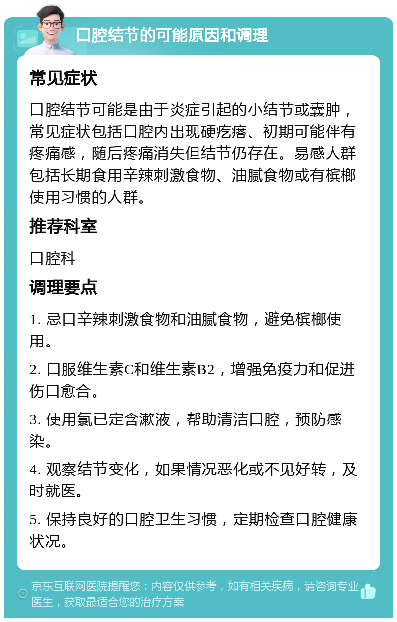 口腔结节的可能原因和调理 常见症状 口腔结节可能是由于炎症引起的小结节或囊肿，常见症状包括口腔内出现硬疙瘩、初期可能伴有疼痛感，随后疼痛消失但结节仍存在。易感人群包括长期食用辛辣刺激食物、油腻食物或有槟榔使用习惯的人群。 推荐科室 口腔科 调理要点 1. 忌口辛辣刺激食物和油腻食物，避免槟榔使用。 2. 口服维生素C和维生素B2，增强免疫力和促进伤口愈合。 3. 使用氯已定含漱液，帮助清洁口腔，预防感染。 4. 观察结节变化，如果情况恶化或不见好转，及时就医。 5. 保持良好的口腔卫生习惯，定期检查口腔健康状况。