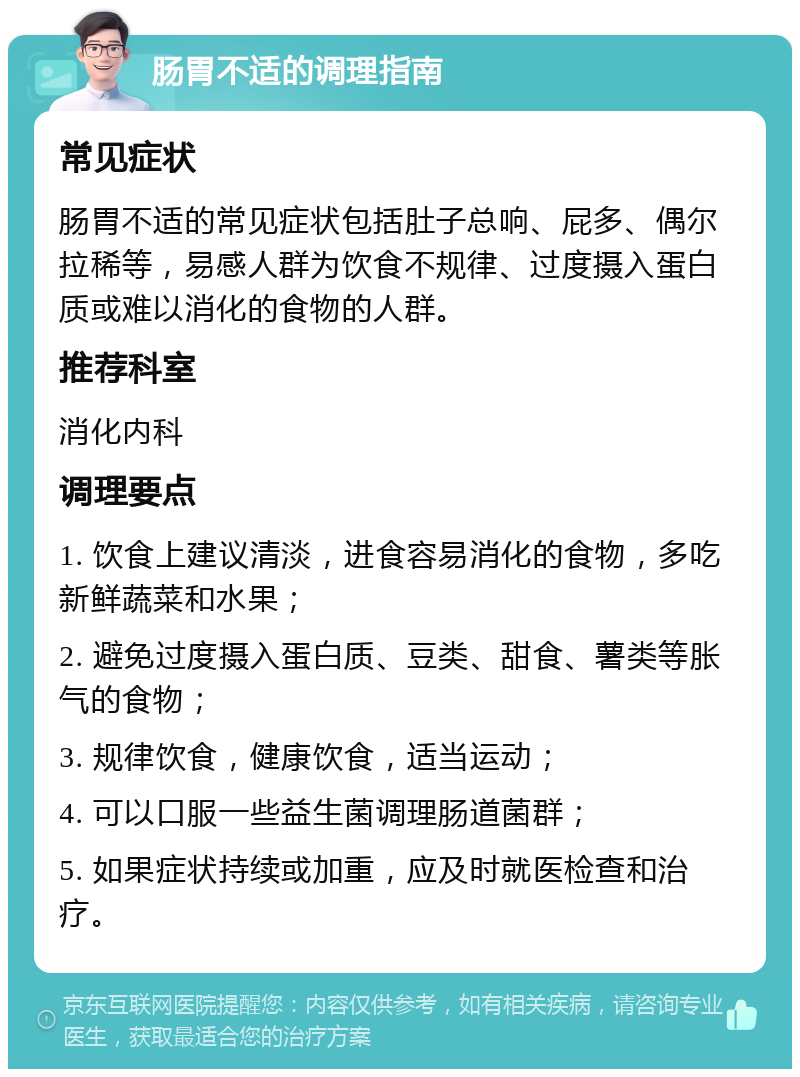 肠胃不适的调理指南 常见症状 肠胃不适的常见症状包括肚子总响、屁多、偶尔拉稀等，易感人群为饮食不规律、过度摄入蛋白质或难以消化的食物的人群。 推荐科室 消化内科 调理要点 1. 饮食上建议清淡，进食容易消化的食物，多吃新鲜蔬菜和水果； 2. 避免过度摄入蛋白质、豆类、甜食、薯类等胀气的食物； 3. 规律饮食，健康饮食，适当运动； 4. 可以口服一些益生菌调理肠道菌群； 5. 如果症状持续或加重，应及时就医检查和治疗。