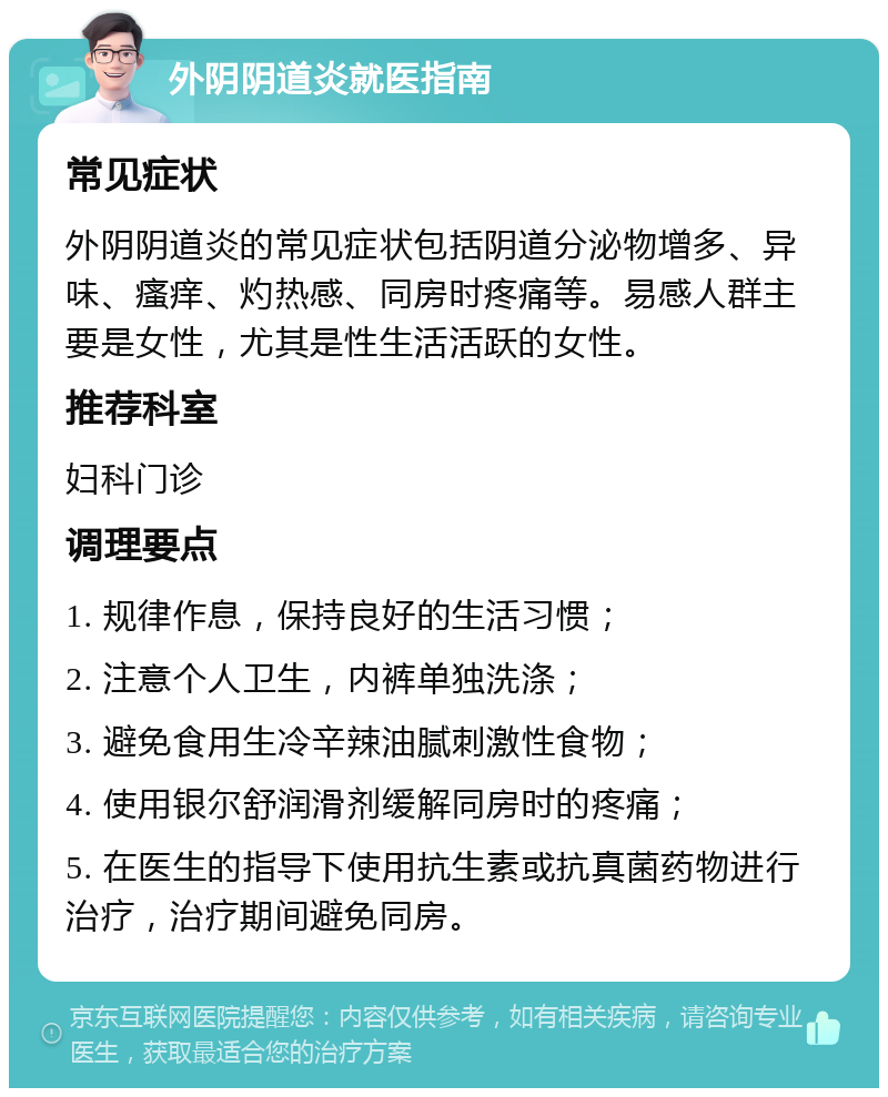 外阴阴道炎就医指南 常见症状 外阴阴道炎的常见症状包括阴道分泌物增多、异味、瘙痒、灼热感、同房时疼痛等。易感人群主要是女性，尤其是性生活活跃的女性。 推荐科室 妇科门诊 调理要点 1. 规律作息，保持良好的生活习惯； 2. 注意个人卫生，内裤单独洗涤； 3. 避免食用生冷辛辣油腻刺激性食物； 4. 使用银尔舒润滑剂缓解同房时的疼痛； 5. 在医生的指导下使用抗生素或抗真菌药物进行治疗，治疗期间避免同房。