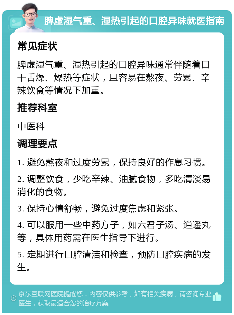 脾虚湿气重、湿热引起的口腔异味就医指南 常见症状 脾虚湿气重、湿热引起的口腔异味通常伴随着口干舌燥、燥热等症状，且容易在熬夜、劳累、辛辣饮食等情况下加重。 推荐科室 中医科 调理要点 1. 避免熬夜和过度劳累，保持良好的作息习惯。 2. 调整饮食，少吃辛辣、油腻食物，多吃清淡易消化的食物。 3. 保持心情舒畅，避免过度焦虑和紧张。 4. 可以服用一些中药方子，如六君子汤、逍遥丸等，具体用药需在医生指导下进行。 5. 定期进行口腔清洁和检查，预防口腔疾病的发生。