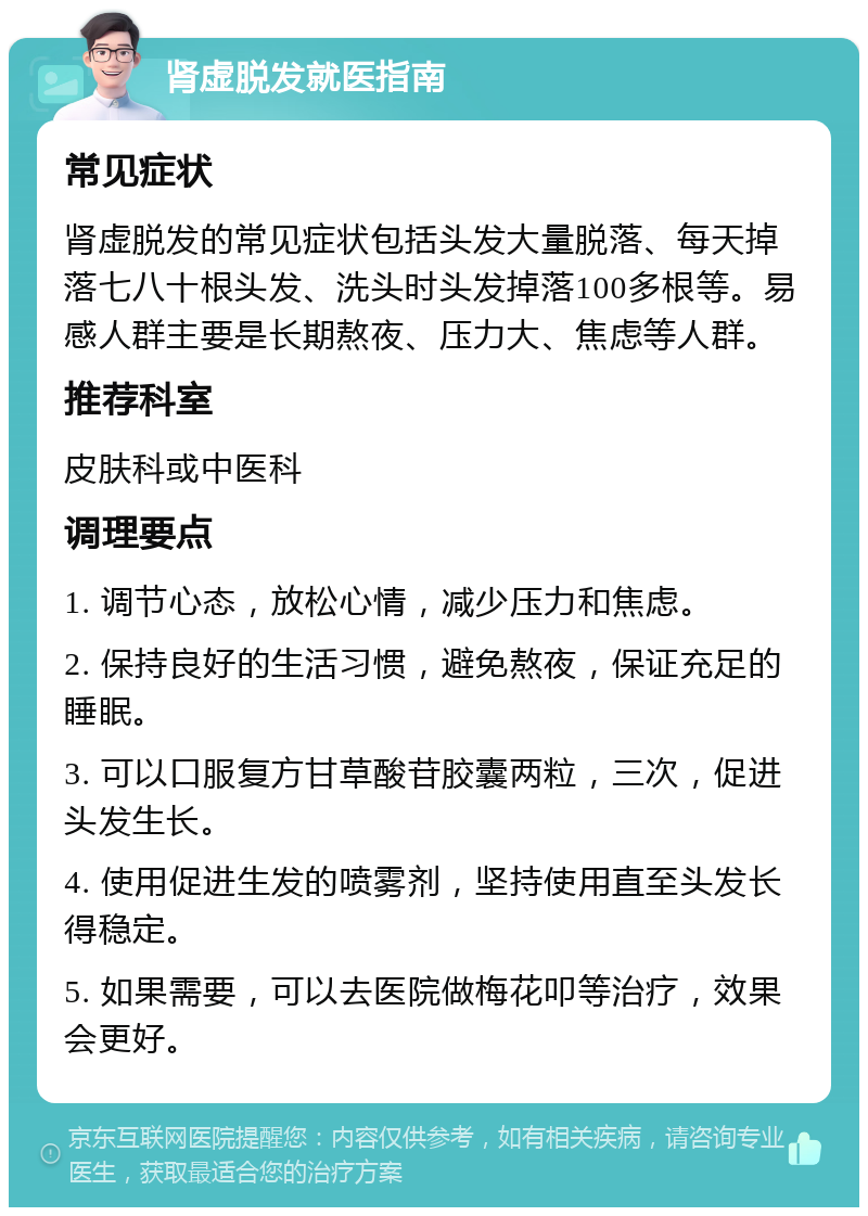 肾虚脱发就医指南 常见症状 肾虚脱发的常见症状包括头发大量脱落、每天掉落七八十根头发、洗头时头发掉落100多根等。易感人群主要是长期熬夜、压力大、焦虑等人群。 推荐科室 皮肤科或中医科 调理要点 1. 调节心态，放松心情，减少压力和焦虑。 2. 保持良好的生活习惯，避免熬夜，保证充足的睡眠。 3. 可以口服复方甘草酸苷胶囊两粒，三次，促进头发生长。 4. 使用促进生发的喷雾剂，坚持使用直至头发长得稳定。 5. 如果需要，可以去医院做梅花叩等治疗，效果会更好。