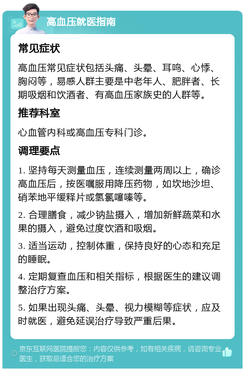 高血压就医指南 常见症状 高血压常见症状包括头痛、头晕、耳鸣、心悸、胸闷等，易感人群主要是中老年人、肥胖者、长期吸烟和饮酒者、有高血压家族史的人群等。 推荐科室 心血管内科或高血压专科门诊。 调理要点 1. 坚持每天测量血压，连续测量两周以上，确诊高血压后，按医嘱服用降压药物，如坎地沙坦、硝苯地平缓释片或氢氯噻嗪等。 2. 合理膳食，减少钠盐摄入，增加新鲜蔬菜和水果的摄入，避免过度饮酒和吸烟。 3. 适当运动，控制体重，保持良好的心态和充足的睡眠。 4. 定期复查血压和相关指标，根据医生的建议调整治疗方案。 5. 如果出现头痛、头晕、视力模糊等症状，应及时就医，避免延误治疗导致严重后果。