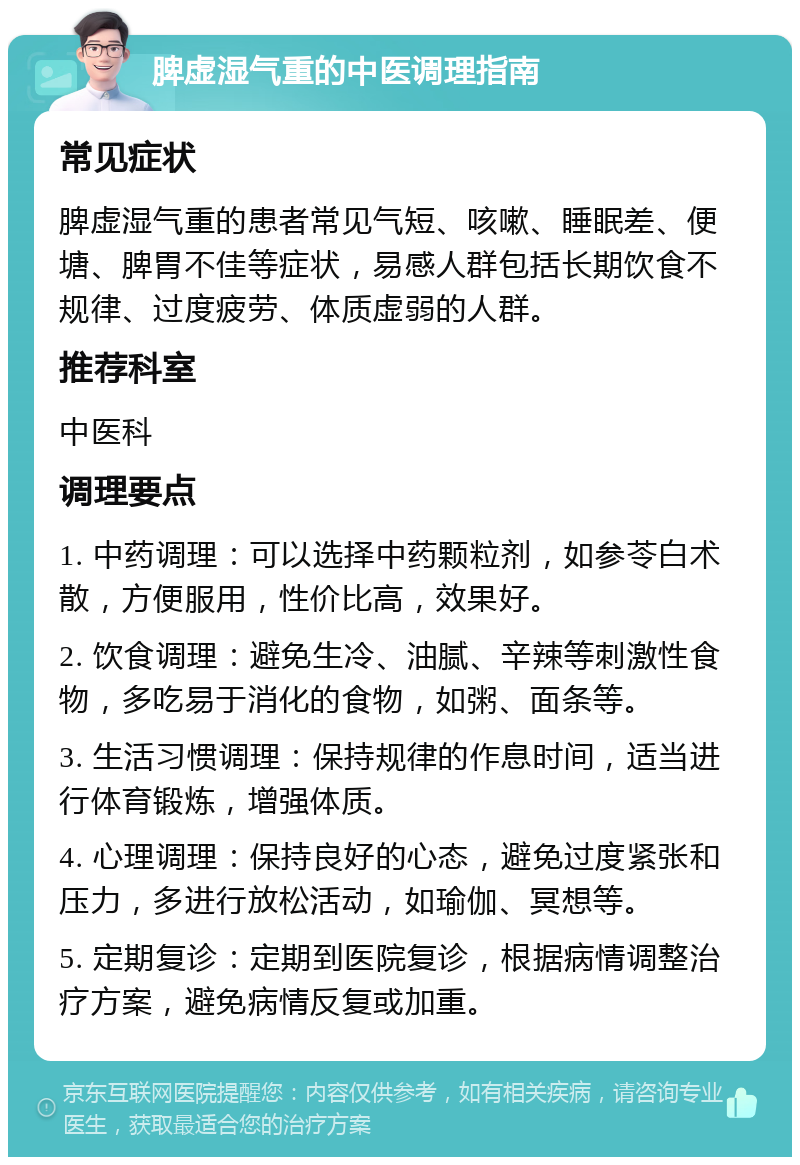 脾虚湿气重的中医调理指南 常见症状 脾虚湿气重的患者常见气短、咳嗽、睡眠差、便塘、脾胃不佳等症状，易感人群包括长期饮食不规律、过度疲劳、体质虚弱的人群。 推荐科室 中医科 调理要点 1. 中药调理：可以选择中药颗粒剂，如参苓白术散，方便服用，性价比高，效果好。 2. 饮食调理：避免生冷、油腻、辛辣等刺激性食物，多吃易于消化的食物，如粥、面条等。 3. 生活习惯调理：保持规律的作息时间，适当进行体育锻炼，增强体质。 4. 心理调理：保持良好的心态，避免过度紧张和压力，多进行放松活动，如瑜伽、冥想等。 5. 定期复诊：定期到医院复诊，根据病情调整治疗方案，避免病情反复或加重。