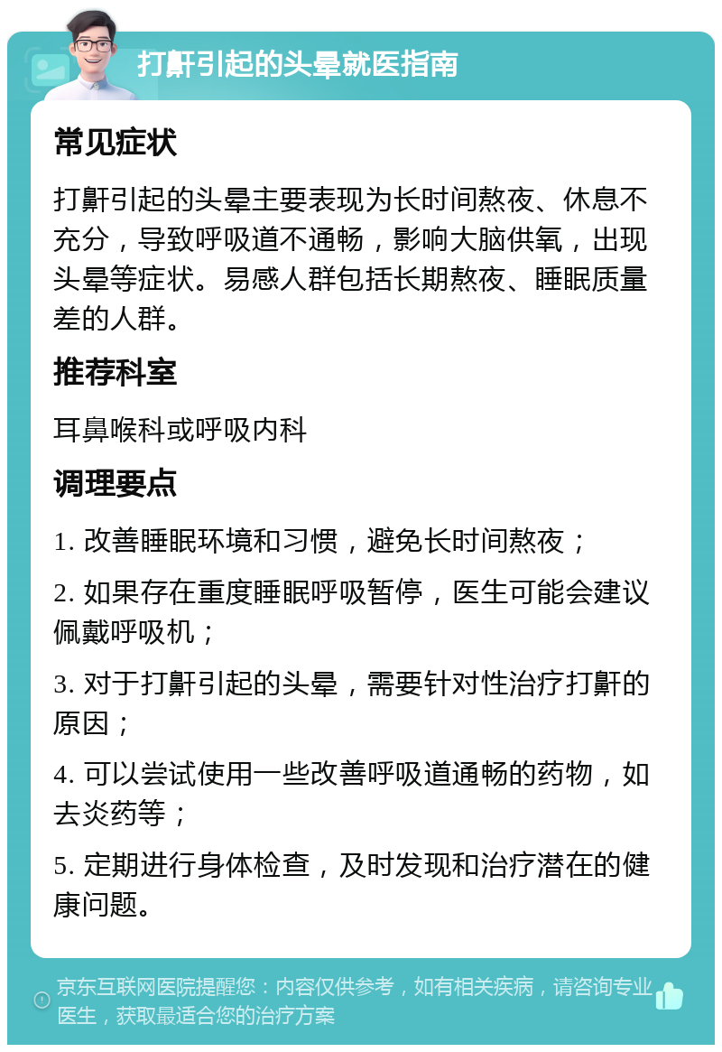 打鼾引起的头晕就医指南 常见症状 打鼾引起的头晕主要表现为长时间熬夜、休息不充分，导致呼吸道不通畅，影响大脑供氧，出现头晕等症状。易感人群包括长期熬夜、睡眠质量差的人群。 推荐科室 耳鼻喉科或呼吸内科 调理要点 1. 改善睡眠环境和习惯，避免长时间熬夜； 2. 如果存在重度睡眠呼吸暂停，医生可能会建议佩戴呼吸机； 3. 对于打鼾引起的头晕，需要针对性治疗打鼾的原因； 4. 可以尝试使用一些改善呼吸道通畅的药物，如去炎药等； 5. 定期进行身体检查，及时发现和治疗潜在的健康问题。