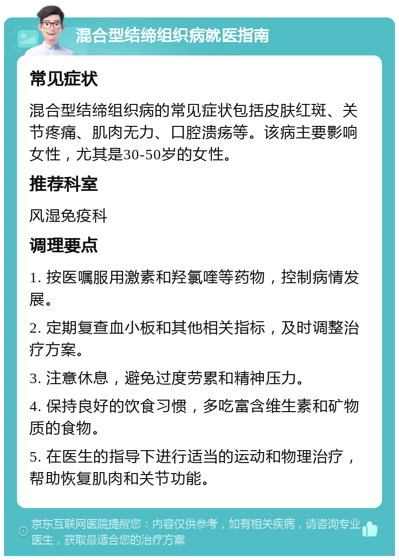 混合型结缔组织病就医指南 常见症状 混合型结缔组织病的常见症状包括皮肤红斑、关节疼痛、肌肉无力、口腔溃疡等。该病主要影响女性，尤其是30-50岁的女性。 推荐科室 风湿免疫科 调理要点 1. 按医嘱服用激素和羟氯喹等药物，控制病情发展。 2. 定期复查血小板和其他相关指标，及时调整治疗方案。 3. 注意休息，避免过度劳累和精神压力。 4. 保持良好的饮食习惯，多吃富含维生素和矿物质的食物。 5. 在医生的指导下进行适当的运动和物理治疗，帮助恢复肌肉和关节功能。