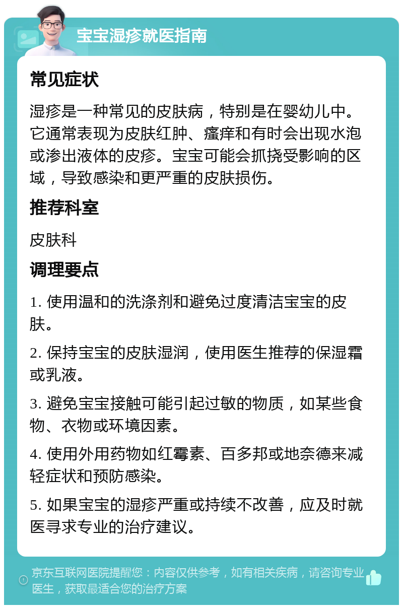 宝宝湿疹就医指南 常见症状 湿疹是一种常见的皮肤病，特别是在婴幼儿中。它通常表现为皮肤红肿、瘙痒和有时会出现水泡或渗出液体的皮疹。宝宝可能会抓挠受影响的区域，导致感染和更严重的皮肤损伤。 推荐科室 皮肤科 调理要点 1. 使用温和的洗涤剂和避免过度清洁宝宝的皮肤。 2. 保持宝宝的皮肤湿润，使用医生推荐的保湿霜或乳液。 3. 避免宝宝接触可能引起过敏的物质，如某些食物、衣物或环境因素。 4. 使用外用药物如红霉素、百多邦或地奈德来减轻症状和预防感染。 5. 如果宝宝的湿疹严重或持续不改善，应及时就医寻求专业的治疗建议。