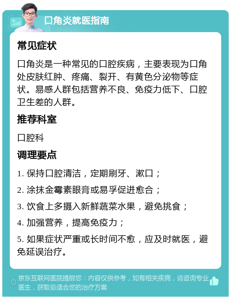 口角炎就医指南 常见症状 口角炎是一种常见的口腔疾病，主要表现为口角处皮肤红肿、疼痛、裂开、有黄色分泌物等症状。易感人群包括营养不良、免疫力低下、口腔卫生差的人群。 推荐科室 口腔科 调理要点 1. 保持口腔清洁，定期刷牙、漱口； 2. 涂抹金霉素眼膏或易孚促进愈合； 3. 饮食上多摄入新鲜蔬菜水果，避免挑食； 4. 加强营养，提高免疫力； 5. 如果症状严重或长时间不愈，应及时就医，避免延误治疗。