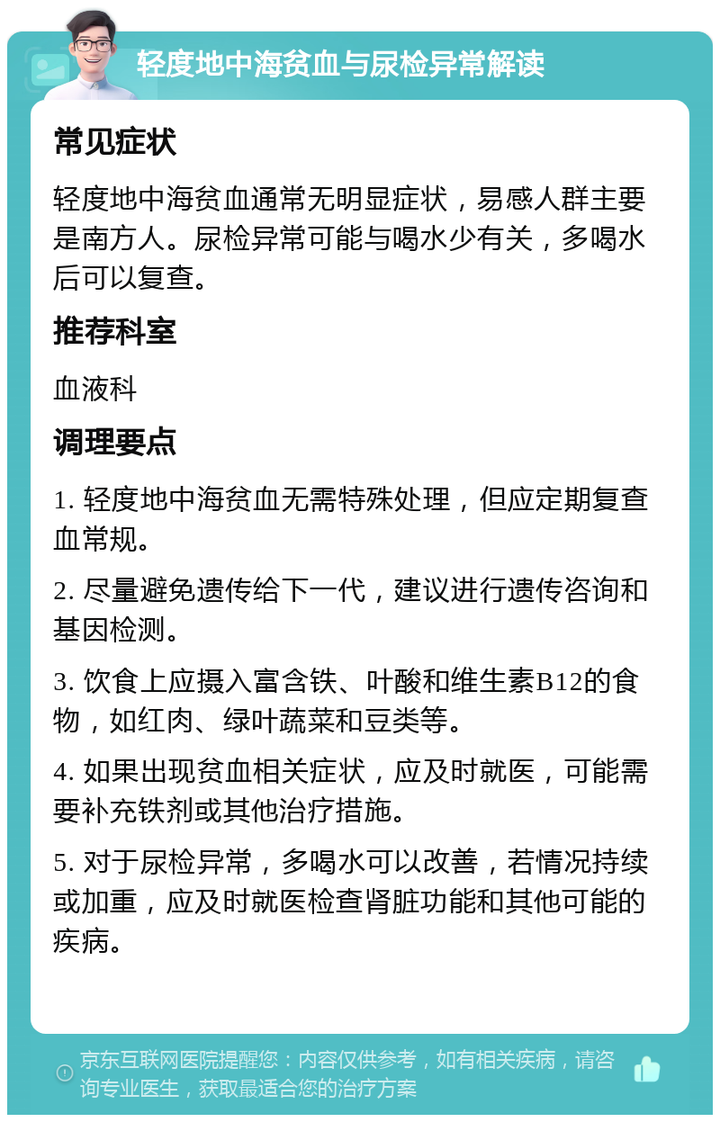 轻度地中海贫血与尿检异常解读 常见症状 轻度地中海贫血通常无明显症状，易感人群主要是南方人。尿检异常可能与喝水少有关，多喝水后可以复查。 推荐科室 血液科 调理要点 1. 轻度地中海贫血无需特殊处理，但应定期复查血常规。 2. 尽量避免遗传给下一代，建议进行遗传咨询和基因检测。 3. 饮食上应摄入富含铁、叶酸和维生素B12的食物，如红肉、绿叶蔬菜和豆类等。 4. 如果出现贫血相关症状，应及时就医，可能需要补充铁剂或其他治疗措施。 5. 对于尿检异常，多喝水可以改善，若情况持续或加重，应及时就医检查肾脏功能和其他可能的疾病。