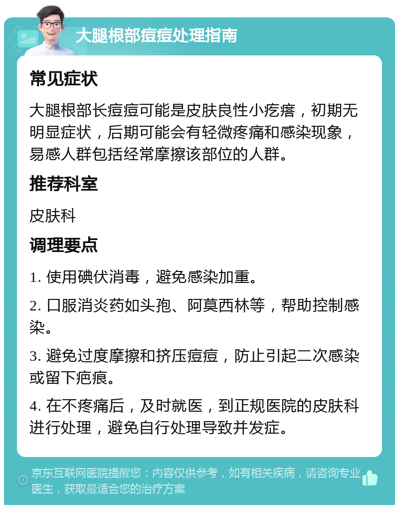 大腿根部痘痘处理指南 常见症状 大腿根部长痘痘可能是皮肤良性小疙瘩，初期无明显症状，后期可能会有轻微疼痛和感染现象，易感人群包括经常摩擦该部位的人群。 推荐科室 皮肤科 调理要点 1. 使用碘伏消毒，避免感染加重。 2. 口服消炎药如头孢、阿莫西林等，帮助控制感染。 3. 避免过度摩擦和挤压痘痘，防止引起二次感染或留下疤痕。 4. 在不疼痛后，及时就医，到正规医院的皮肤科进行处理，避免自行处理导致并发症。