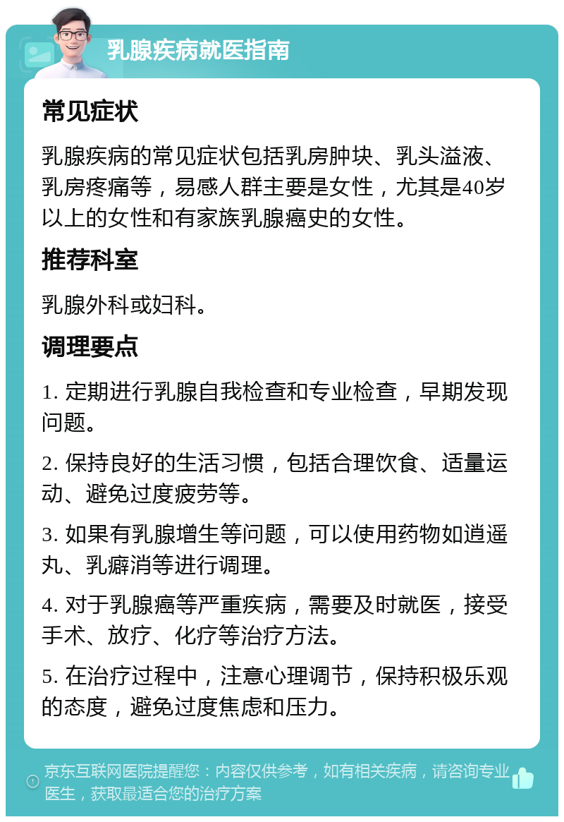 乳腺疾病就医指南 常见症状 乳腺疾病的常见症状包括乳房肿块、乳头溢液、乳房疼痛等，易感人群主要是女性，尤其是40岁以上的女性和有家族乳腺癌史的女性。 推荐科室 乳腺外科或妇科。 调理要点 1. 定期进行乳腺自我检查和专业检查，早期发现问题。 2. 保持良好的生活习惯，包括合理饮食、适量运动、避免过度疲劳等。 3. 如果有乳腺增生等问题，可以使用药物如逍遥丸、乳癖消等进行调理。 4. 对于乳腺癌等严重疾病，需要及时就医，接受手术、放疗、化疗等治疗方法。 5. 在治疗过程中，注意心理调节，保持积极乐观的态度，避免过度焦虑和压力。