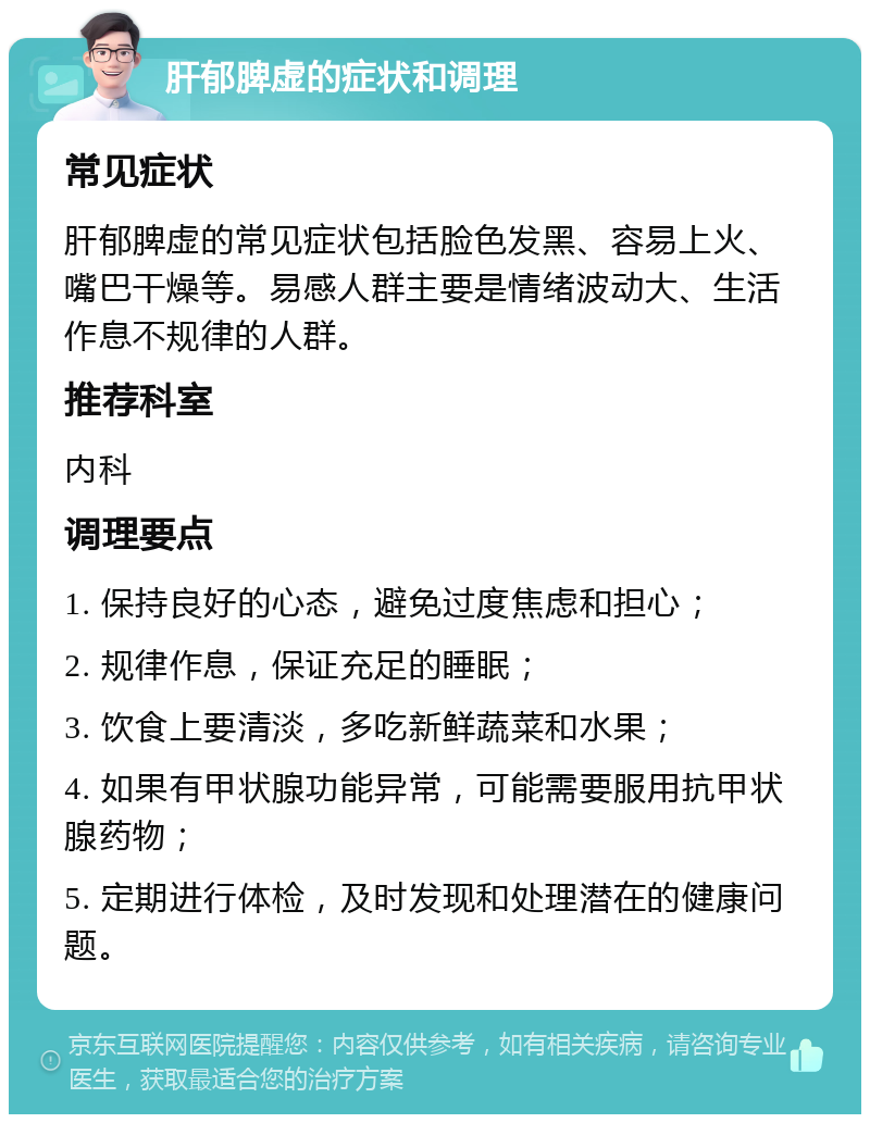 肝郁脾虚的症状和调理 常见症状 肝郁脾虚的常见症状包括脸色发黑、容易上火、嘴巴干燥等。易感人群主要是情绪波动大、生活作息不规律的人群。 推荐科室 内科 调理要点 1. 保持良好的心态，避免过度焦虑和担心； 2. 规律作息，保证充足的睡眠； 3. 饮食上要清淡，多吃新鲜蔬菜和水果； 4. 如果有甲状腺功能异常，可能需要服用抗甲状腺药物； 5. 定期进行体检，及时发现和处理潜在的健康问题。