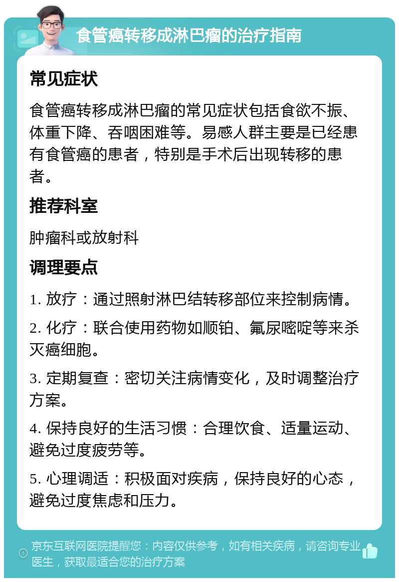 食管癌转移成淋巴瘤的治疗指南 常见症状 食管癌转移成淋巴瘤的常见症状包括食欲不振、体重下降、吞咽困难等。易感人群主要是已经患有食管癌的患者，特别是手术后出现转移的患者。 推荐科室 肿瘤科或放射科 调理要点 1. 放疗：通过照射淋巴结转移部位来控制病情。 2. 化疗：联合使用药物如顺铂、氟尿嘧啶等来杀灭癌细胞。 3. 定期复查：密切关注病情变化，及时调整治疗方案。 4. 保持良好的生活习惯：合理饮食、适量运动、避免过度疲劳等。 5. 心理调适：积极面对疾病，保持良好的心态，避免过度焦虑和压力。