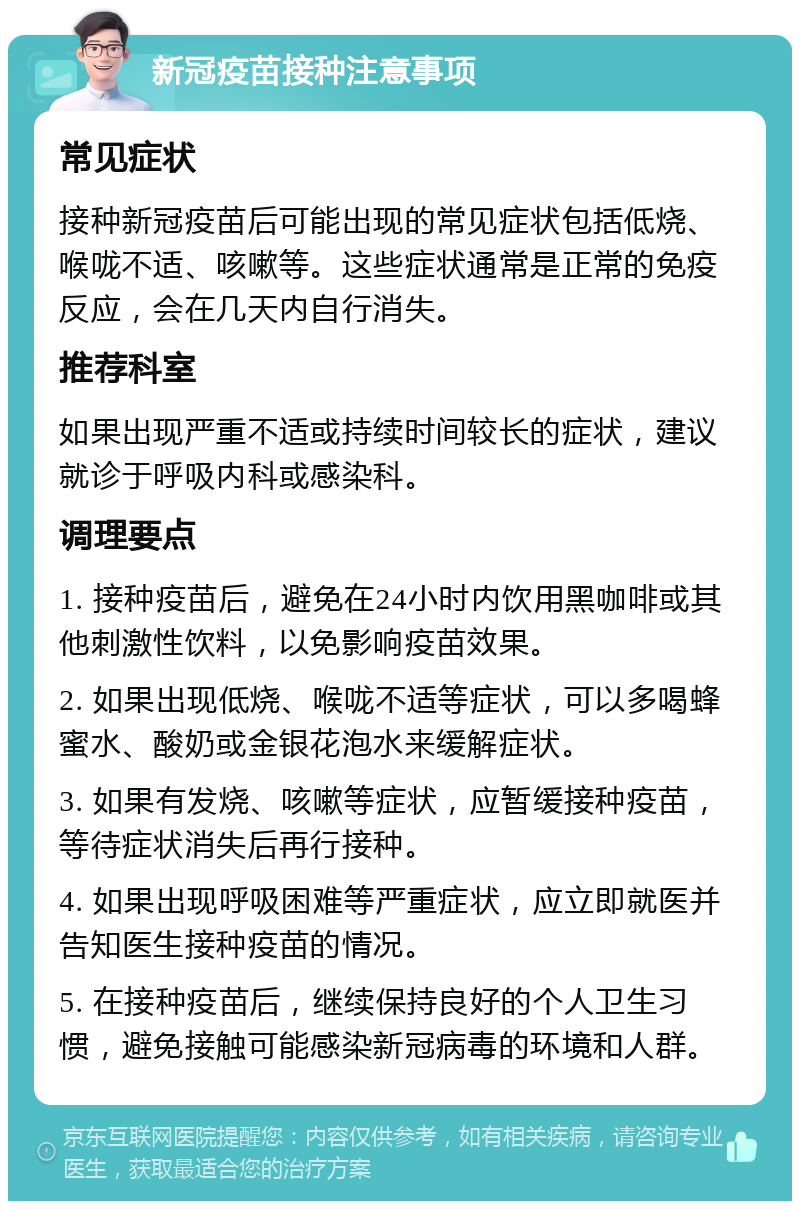 新冠疫苗接种注意事项 常见症状 接种新冠疫苗后可能出现的常见症状包括低烧、喉咙不适、咳嗽等。这些症状通常是正常的免疫反应，会在几天内自行消失。 推荐科室 如果出现严重不适或持续时间较长的症状，建议就诊于呼吸内科或感染科。 调理要点 1. 接种疫苗后，避免在24小时内饮用黑咖啡或其他刺激性饮料，以免影响疫苗效果。 2. 如果出现低烧、喉咙不适等症状，可以多喝蜂蜜水、酸奶或金银花泡水来缓解症状。 3. 如果有发烧、咳嗽等症状，应暂缓接种疫苗，等待症状消失后再行接种。 4. 如果出现呼吸困难等严重症状，应立即就医并告知医生接种疫苗的情况。 5. 在接种疫苗后，继续保持良好的个人卫生习惯，避免接触可能感染新冠病毒的环境和人群。