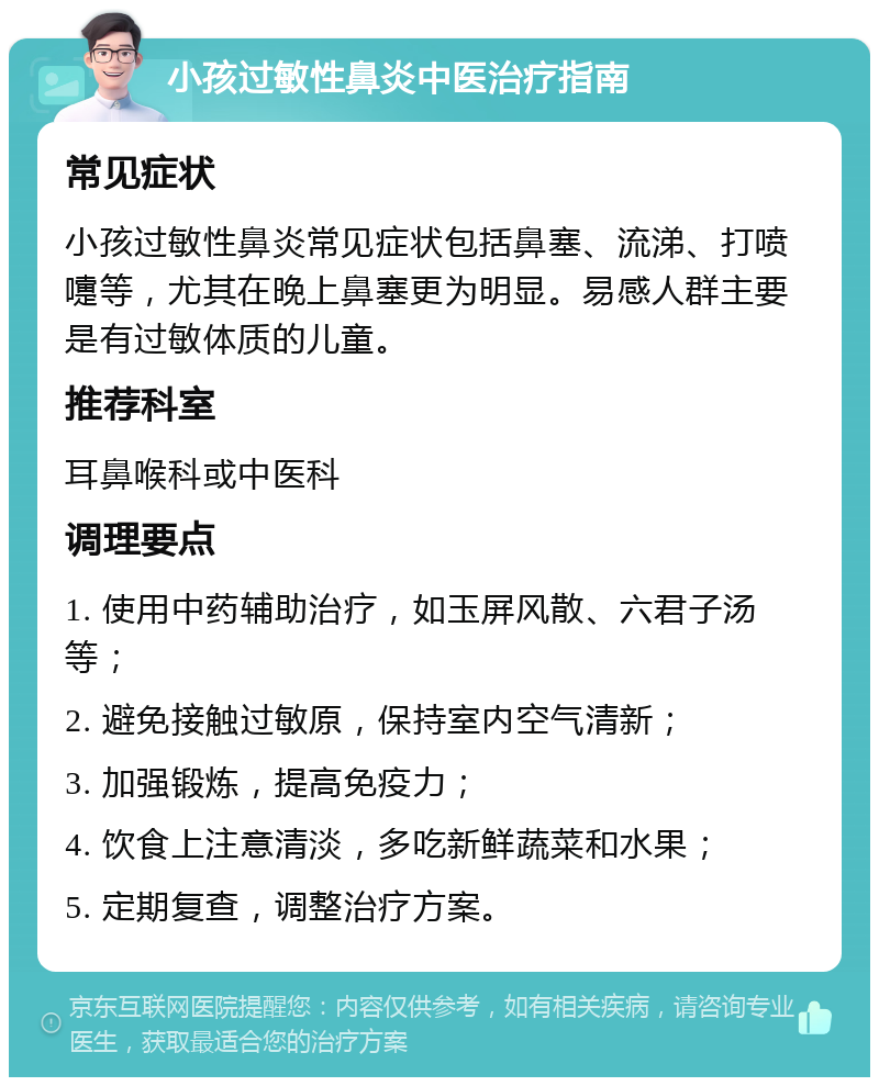 小孩过敏性鼻炎中医治疗指南 常见症状 小孩过敏性鼻炎常见症状包括鼻塞、流涕、打喷嚏等，尤其在晚上鼻塞更为明显。易感人群主要是有过敏体质的儿童。 推荐科室 耳鼻喉科或中医科 调理要点 1. 使用中药辅助治疗，如玉屏风散、六君子汤等； 2. 避免接触过敏原，保持室内空气清新； 3. 加强锻炼，提高免疫力； 4. 饮食上注意清淡，多吃新鲜蔬菜和水果； 5. 定期复查，调整治疗方案。