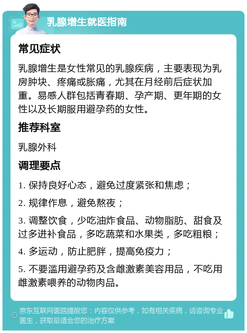 乳腺增生就医指南 常见症状 乳腺增生是女性常见的乳腺疾病，主要表现为乳房肿块、疼痛或胀痛，尤其在月经前后症状加重。易感人群包括青春期、孕产期、更年期的女性以及长期服用避孕药的女性。 推荐科室 乳腺外科 调理要点 1. 保持良好心态，避免过度紧张和焦虑； 2. 规律作息，避免熬夜； 3. 调整饮食，少吃油炸食品、动物脂肪、甜食及过多进补食品，多吃蔬菜和水果类，多吃粗粮； 4. 多运动，防止肥胖，提高免疫力； 5. 不要滥用避孕药及含雌激素美容用品，不吃用雌激素喂养的动物肉品。