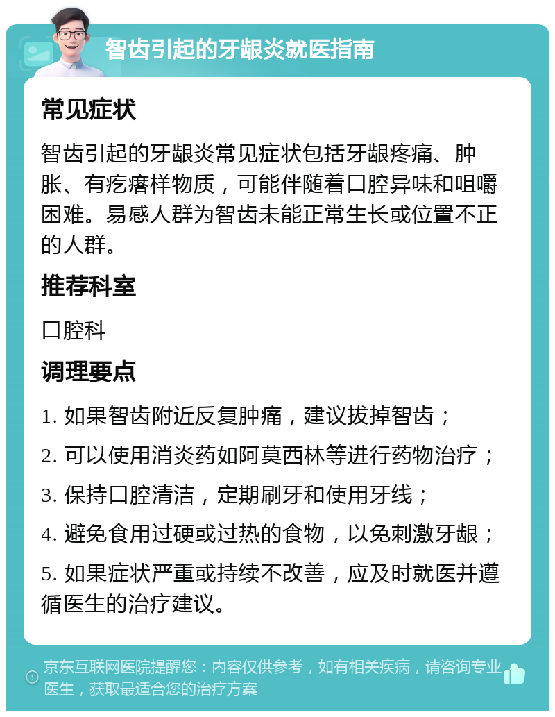 智齿引起的牙龈炎就医指南 常见症状 智齿引起的牙龈炎常见症状包括牙龈疼痛、肿胀、有疙瘩样物质，可能伴随着口腔异味和咀嚼困难。易感人群为智齿未能正常生长或位置不正的人群。 推荐科室 口腔科 调理要点 1. 如果智齿附近反复肿痛，建议拔掉智齿； 2. 可以使用消炎药如阿莫西林等进行药物治疗； 3. 保持口腔清洁，定期刷牙和使用牙线； 4. 避免食用过硬或过热的食物，以免刺激牙龈； 5. 如果症状严重或持续不改善，应及时就医并遵循医生的治疗建议。