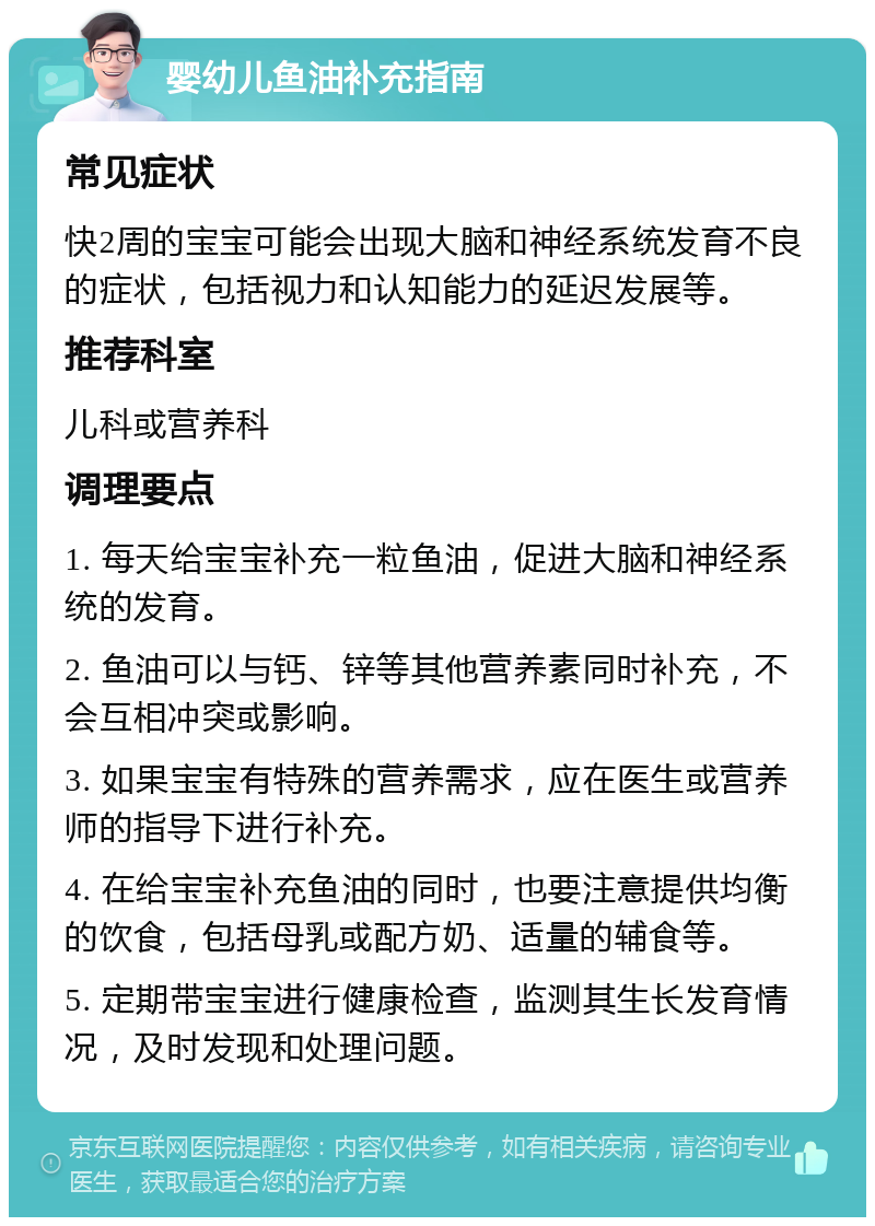 婴幼儿鱼油补充指南 常见症状 快2周的宝宝可能会出现大脑和神经系统发育不良的症状，包括视力和认知能力的延迟发展等。 推荐科室 儿科或营养科 调理要点 1. 每天给宝宝补充一粒鱼油，促进大脑和神经系统的发育。 2. 鱼油可以与钙、锌等其他营养素同时补充，不会互相冲突或影响。 3. 如果宝宝有特殊的营养需求，应在医生或营养师的指导下进行补充。 4. 在给宝宝补充鱼油的同时，也要注意提供均衡的饮食，包括母乳或配方奶、适量的辅食等。 5. 定期带宝宝进行健康检查，监测其生长发育情况，及时发现和处理问题。