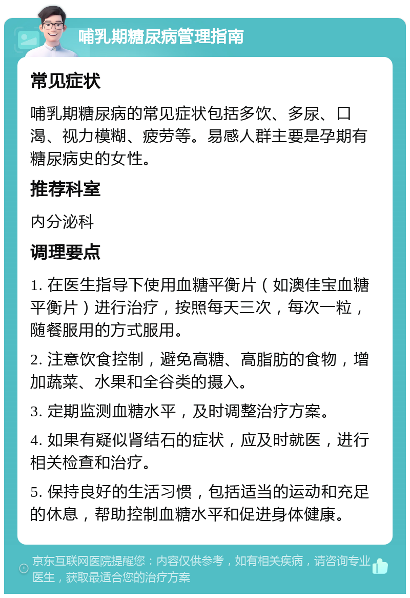 哺乳期糖尿病管理指南 常见症状 哺乳期糖尿病的常见症状包括多饮、多尿、口渴、视力模糊、疲劳等。易感人群主要是孕期有糖尿病史的女性。 推荐科室 内分泌科 调理要点 1. 在医生指导下使用血糖平衡片（如澳佳宝血糖平衡片）进行治疗，按照每天三次，每次一粒，随餐服用的方式服用。 2. 注意饮食控制，避免高糖、高脂肪的食物，增加蔬菜、水果和全谷类的摄入。 3. 定期监测血糖水平，及时调整治疗方案。 4. 如果有疑似肾结石的症状，应及时就医，进行相关检查和治疗。 5. 保持良好的生活习惯，包括适当的运动和充足的休息，帮助控制血糖水平和促进身体健康。