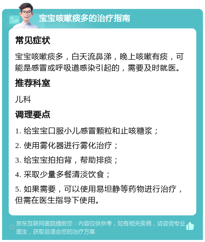 宝宝咳嗽痰多的治疗指南 常见症状 宝宝咳嗽痰多，白天流鼻涕，晚上咳嗽有痰，可能是感冒或呼吸道感染引起的，需要及时就医。 推荐科室 儿科 调理要点 1. 给宝宝口服小儿感冒颗粒和止咳糖浆； 2. 使用雾化器进行雾化治疗； 3. 给宝宝拍拍背，帮助排痰； 4. 采取少量多餐清淡饮食； 5. 如果需要，可以使用易坦静等药物进行治疗，但需在医生指导下使用。