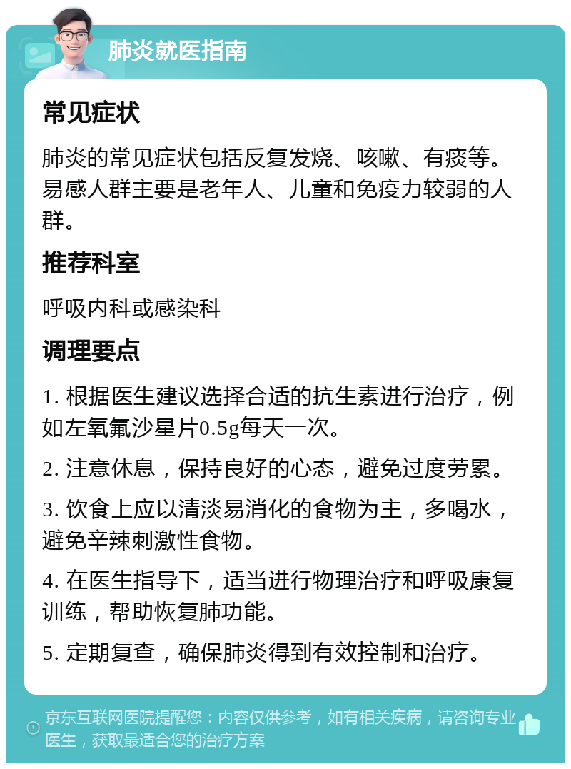 肺炎就医指南 常见症状 肺炎的常见症状包括反复发烧、咳嗽、有痰等。易感人群主要是老年人、儿童和免疫力较弱的人群。 推荐科室 呼吸内科或感染科 调理要点 1. 根据医生建议选择合适的抗生素进行治疗，例如左氧氟沙星片0.5g每天一次。 2. 注意休息，保持良好的心态，避免过度劳累。 3. 饮食上应以清淡易消化的食物为主，多喝水，避免辛辣刺激性食物。 4. 在医生指导下，适当进行物理治疗和呼吸康复训练，帮助恢复肺功能。 5. 定期复查，确保肺炎得到有效控制和治疗。