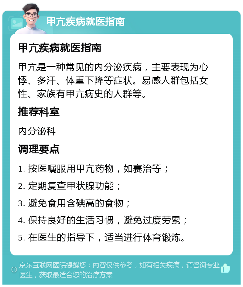 甲亢疾病就医指南 甲亢疾病就医指南 甲亢是一种常见的内分泌疾病，主要表现为心悸、多汗、体重下降等症状。易感人群包括女性、家族有甲亢病史的人群等。 推荐科室 内分泌科 调理要点 1. 按医嘱服用甲亢药物，如赛治等； 2. 定期复查甲状腺功能； 3. 避免食用含碘高的食物； 4. 保持良好的生活习惯，避免过度劳累； 5. 在医生的指导下，适当进行体育锻炼。