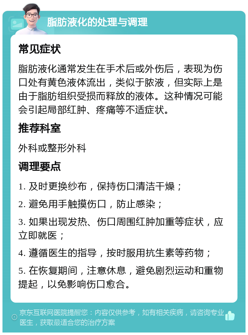 脂肪液化的处理与调理 常见症状 脂肪液化通常发生在手术后或外伤后，表现为伤口处有黄色液体流出，类似于脓液，但实际上是由于脂肪组织受损而释放的液体。这种情况可能会引起局部红肿、疼痛等不适症状。 推荐科室 外科或整形外科 调理要点 1. 及时更换纱布，保持伤口清洁干燥； 2. 避免用手触摸伤口，防止感染； 3. 如果出现发热、伤口周围红肿加重等症状，应立即就医； 4. 遵循医生的指导，按时服用抗生素等药物； 5. 在恢复期间，注意休息，避免剧烈运动和重物提起，以免影响伤口愈合。