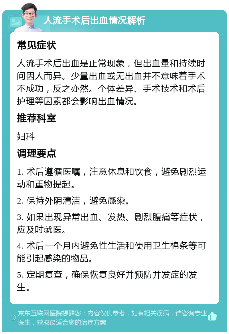 人流手术后出血情况解析 常见症状 人流手术后出血是正常现象，但出血量和持续时间因人而异。少量出血或无出血并不意味着手术不成功，反之亦然。个体差异、手术技术和术后护理等因素都会影响出血情况。 推荐科室 妇科 调理要点 1. 术后遵循医嘱，注意休息和饮食，避免剧烈运动和重物提起。 2. 保持外阴清洁，避免感染。 3. 如果出现异常出血、发热、剧烈腹痛等症状，应及时就医。 4. 术后一个月内避免性生活和使用卫生棉条等可能引起感染的物品。 5. 定期复查，确保恢复良好并预防并发症的发生。