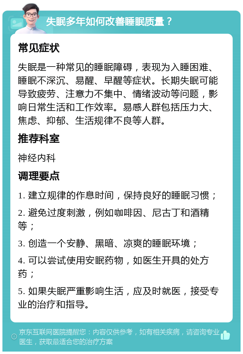 失眠多年如何改善睡眠质量？ 常见症状 失眠是一种常见的睡眠障碍，表现为入睡困难、睡眠不深沉、易醒、早醒等症状。长期失眠可能导致疲劳、注意力不集中、情绪波动等问题，影响日常生活和工作效率。易感人群包括压力大、焦虑、抑郁、生活规律不良等人群。 推荐科室 神经内科 调理要点 1. 建立规律的作息时间，保持良好的睡眠习惯； 2. 避免过度刺激，例如咖啡因、尼古丁和酒精等； 3. 创造一个安静、黑暗、凉爽的睡眠环境； 4. 可以尝试使用安眠药物，如医生开具的处方药； 5. 如果失眠严重影响生活，应及时就医，接受专业的治疗和指导。