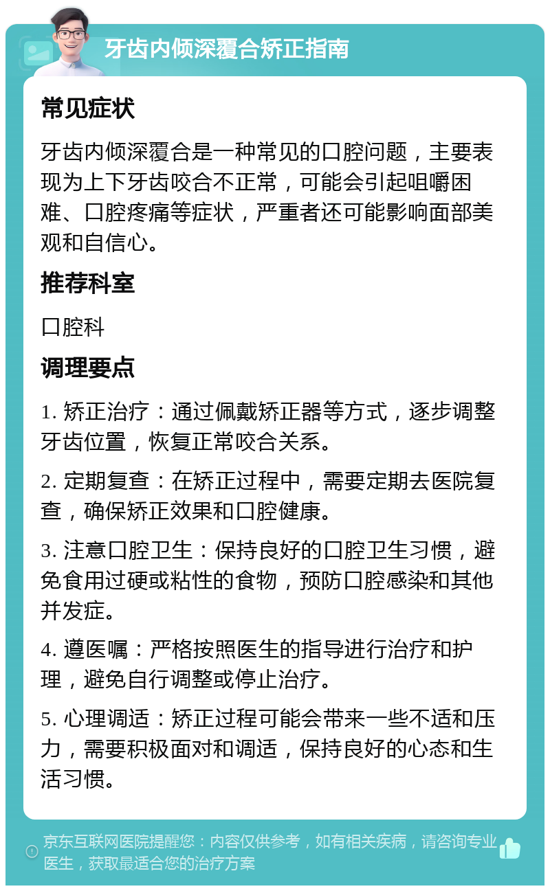 牙齿内倾深覆合矫正指南 常见症状 牙齿内倾深覆合是一种常见的口腔问题，主要表现为上下牙齿咬合不正常，可能会引起咀嚼困难、口腔疼痛等症状，严重者还可能影响面部美观和自信心。 推荐科室 口腔科 调理要点 1. 矫正治疗：通过佩戴矫正器等方式，逐步调整牙齿位置，恢复正常咬合关系。 2. 定期复查：在矫正过程中，需要定期去医院复查，确保矫正效果和口腔健康。 3. 注意口腔卫生：保持良好的口腔卫生习惯，避免食用过硬或粘性的食物，预防口腔感染和其他并发症。 4. 遵医嘱：严格按照医生的指导进行治疗和护理，避免自行调整或停止治疗。 5. 心理调适：矫正过程可能会带来一些不适和压力，需要积极面对和调适，保持良好的心态和生活习惯。