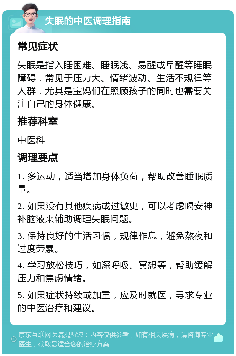 失眠的中医调理指南 常见症状 失眠是指入睡困难、睡眠浅、易醒或早醒等睡眠障碍，常见于压力大、情绪波动、生活不规律等人群，尤其是宝妈们在照顾孩子的同时也需要关注自己的身体健康。 推荐科室 中医科 调理要点 1. 多运动，适当增加身体负荷，帮助改善睡眠质量。 2. 如果没有其他疾病或过敏史，可以考虑喝安神补脑液来辅助调理失眠问题。 3. 保持良好的生活习惯，规律作息，避免熬夜和过度劳累。 4. 学习放松技巧，如深呼吸、冥想等，帮助缓解压力和焦虑情绪。 5. 如果症状持续或加重，应及时就医，寻求专业的中医治疗和建议。