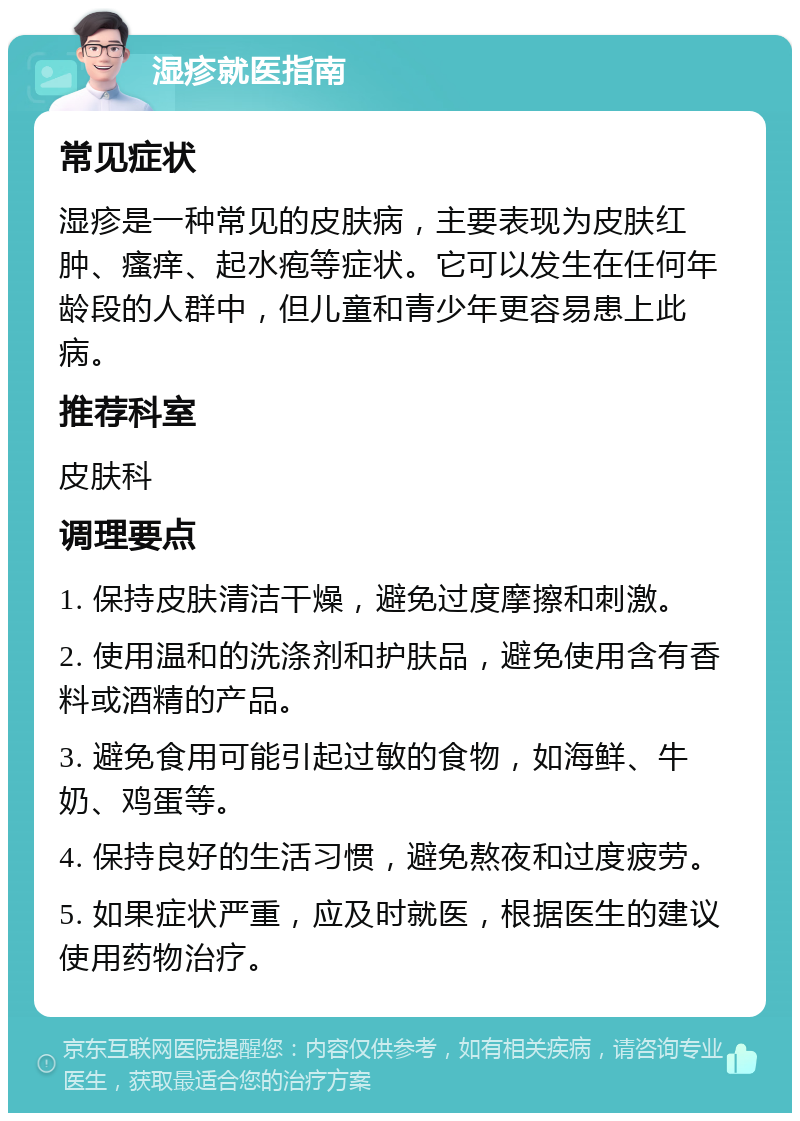 湿疹就医指南 常见症状 湿疹是一种常见的皮肤病，主要表现为皮肤红肿、瘙痒、起水疱等症状。它可以发生在任何年龄段的人群中，但儿童和青少年更容易患上此病。 推荐科室 皮肤科 调理要点 1. 保持皮肤清洁干燥，避免过度摩擦和刺激。 2. 使用温和的洗涤剂和护肤品，避免使用含有香料或酒精的产品。 3. 避免食用可能引起过敏的食物，如海鲜、牛奶、鸡蛋等。 4. 保持良好的生活习惯，避免熬夜和过度疲劳。 5. 如果症状严重，应及时就医，根据医生的建议使用药物治疗。