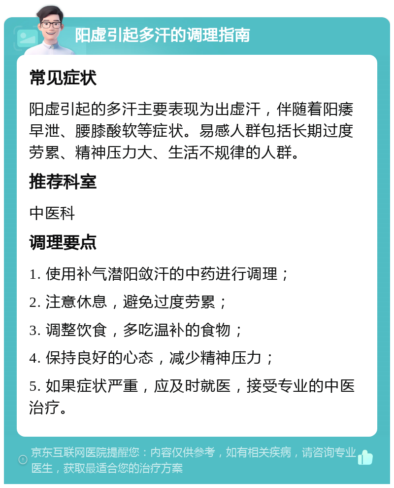 阳虚引起多汗的调理指南 常见症状 阳虚引起的多汗主要表现为出虚汗，伴随着阳痿早泄、腰膝酸软等症状。易感人群包括长期过度劳累、精神压力大、生活不规律的人群。 推荐科室 中医科 调理要点 1. 使用补气潜阳敛汗的中药进行调理； 2. 注意休息，避免过度劳累； 3. 调整饮食，多吃温补的食物； 4. 保持良好的心态，减少精神压力； 5. 如果症状严重，应及时就医，接受专业的中医治疗。