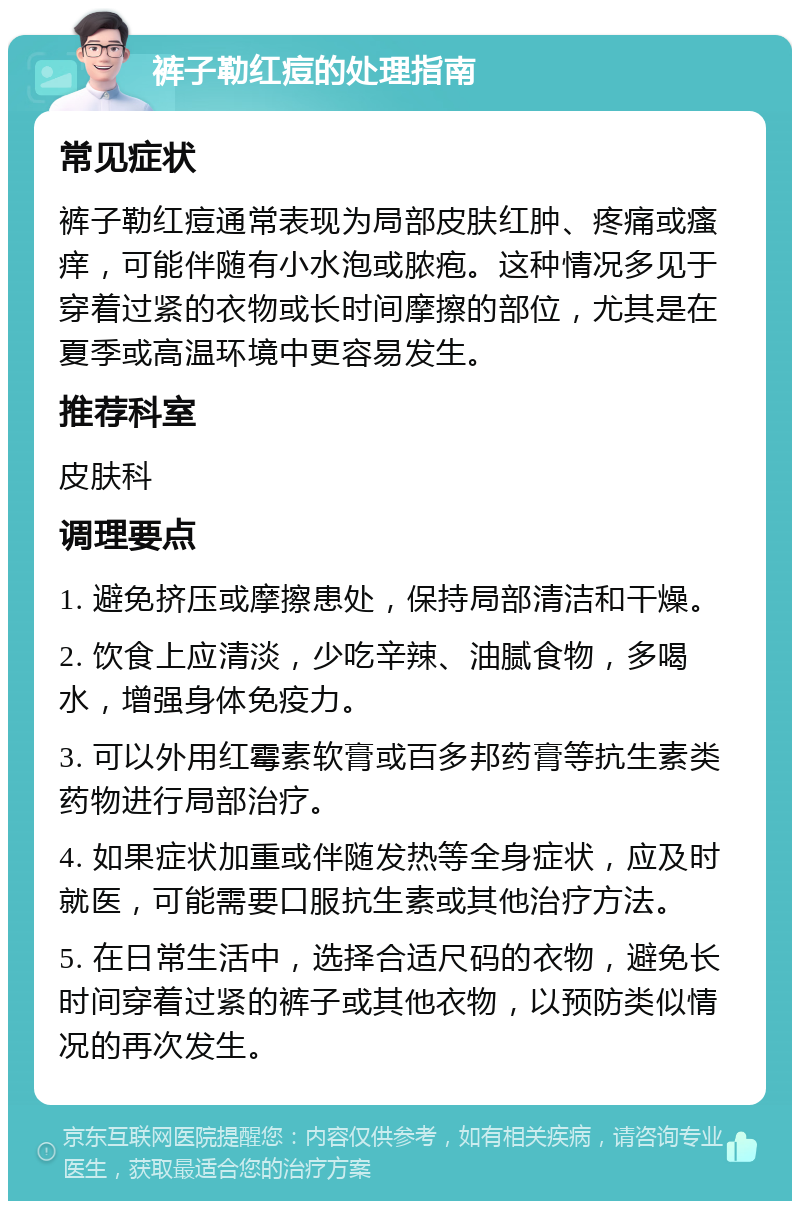 裤子勒红痘的处理指南 常见症状 裤子勒红痘通常表现为局部皮肤红肿、疼痛或瘙痒，可能伴随有小水泡或脓疱。这种情况多见于穿着过紧的衣物或长时间摩擦的部位，尤其是在夏季或高温环境中更容易发生。 推荐科室 皮肤科 调理要点 1. 避免挤压或摩擦患处，保持局部清洁和干燥。 2. 饮食上应清淡，少吃辛辣、油腻食物，多喝水，增强身体免疫力。 3. 可以外用红霉素软膏或百多邦药膏等抗生素类药物进行局部治疗。 4. 如果症状加重或伴随发热等全身症状，应及时就医，可能需要口服抗生素或其他治疗方法。 5. 在日常生活中，选择合适尺码的衣物，避免长时间穿着过紧的裤子或其他衣物，以预防类似情况的再次发生。